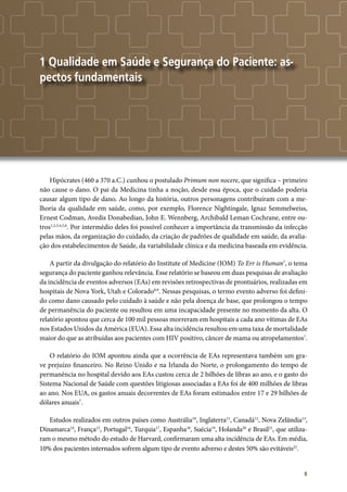 5
1 Qualidade em Saúde e Segurança do Paciente: as-
pectos fundamentais
Hipócrates (460 a 370 a.C.) cunhou o postulado Primum non nocere, que significa – primeiro
não cause o dano. O pai da Medicina tinha a noção, desde essa época, que o cuidado poderia
causar algum tipo de dano. Ao longo da história, outros personagens contribuíram com a me-
lhoria da qualidade em saúde, como, por exemplo, Florence Nightingale, Ignaz Semmelweiss,
Ernest Codman, Avedis Donabedian, John E. Wennberg, Archibald Leman Cochrane, entre ou-
tros1,2,3,4,5,6
. Por intermédio deles foi possível conhecer a importância da transmissão da infecção
pelas mãos, da organização do cuidado, da criação de padrões de qualidade em saúde, da avalia-
ção dos estabelecimentos de Saúde, da variabilidade clínica e da medicina baseada em evidência.
A partir da divulgação do relatório do Institute of Medicine (IOM) To Err is Human7
, o tema
segurança do paciente ganhou relevância. Esse relatório se baseou em duas pesquisas de avaliação
da incidência de eventos adversos (EAs) em revisões retrospectivas de prontuários, realizadas em
hospitais de Nova York, Utah e Colorado8,9
. Nessas pesquisas, o termo evento adverso foi defini-
do como dano causado pelo cuidado à saúde e não pela doença de base, que prolongou o tempo
de permanência do paciente ou resultou em uma incapacidade presente no momento da alta. O
relatório apontou que cerca de 100 mil pessoas morreram em hospitais a cada ano vítimas de EAs
nos Estados Unidos da América (EUA). Essa alta incidência resultou em uma taxa de mortalidade
maior do que as atribuídas aos pacientes com HIV positivo, câncer de mama ou atropelamentos7
.
O relatório do IOM apontou ainda que a ocorrência de EAs representava também um gra-
ve prejuízo financeiro. No Reino Unido e na Irlanda do Norte, o prolongamento do tempo de
permanência no hospital devido aos EAs custou cerca de 2 bilhões de libras ao ano, e o gasto do
Sistema Nacional de Saúde com questões litigiosas associadas a EAs foi de 400 milhões de libras
ao ano. Nos EUA, os gastos anuais decorrentes de EAs foram estimados entre 17 e 29 bilhões de
dólares anuais7
.
Estudos realizados em outros países como Austrália10
, Inglaterra11
, Canadá12
, Nova Zelândia13
,
Dinamarca14
, França15
, Portugal16
, Turquia17
, Espanha18
, Suécia19
, Holanda20
e Brasil21
, que utiliza-
ram o mesmo método do estudo de Harvard, confirmaram uma alta incidência de EAs. Em média,
10% dos pacientes internados sofrem algum tipo de evento adverso e destes 50% são evitáveis22
.
 