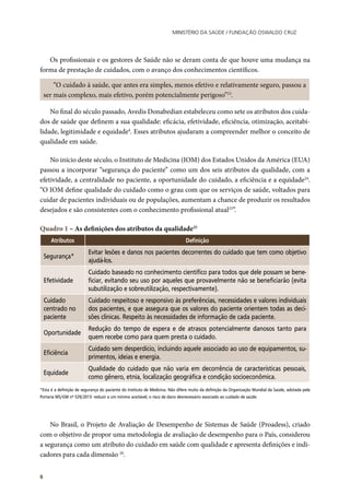 Ministério da Saúde / FUNDAÇÃO OSWALDO CRUZ
6
Os profissionais e os gestores de Saúde não se deram conta de que houve uma mudança na
forma de prestação de cuidados, com o avanço dos conhecimentos científicos.
“O cuidado à saúde, que antes era simples, menos efetivo e relativamente seguro, passou a
ser mais complexo, mais efetivo, porém potencialmente perigoso”23
.
No final do século passado, Avedis Donabedian estabeleceu como sete os atributos dos cuida-
dos de saúde que definem a sua qualidade: eficácia, efetividade, eficiência, otimização, aceitabi-
lidade, legitimidade e equidade4
. Esses atributos ajudaram a compreender melhor o conceito de
qualidade em saúde.
No início deste século, o Instituto de Medicina (IOM) dos Estados Unidos da América (EUA)
passou a incorporar “segurança do paciente” como um dos seis atributos da qualidade, com a
efetividade, a centralidade no paciente, a oportunidade do cuidado, a eficiência e a equidade24
.
“O IOM define qualidade do cuidado como o grau com que os serviços de saúde, voltados para
cuidar de pacientes individuais ou de populações, aumentam a chance de produzir os resultados
desejados e são consistentes com o conhecimento profissional atual25
”.
Quadro 1 – As definições dos atributos da qualidade25
Atributos Definição
Segurança*
Evitar lesões e danos nos pacientes decorrentes do cuidado que tem como objetivo
ajudá-los.
Efetividade
Cuidado baseado no conhecimento científico para todos que dele possam se bene-
ficiar, evitando seu uso por aqueles que provavelmente não se beneficiarão (evita
subutilização e sobreutilização, respectivamente).
Cuidado
centrado no
paciente
Cuidado respeitoso e responsivo às preferências, necessidades e valores individuais
dos pacientes, e que assegura que os valores do paciente orientem todas as deci-
sões clínicas. Respeito às necessidades de informação de cada paciente.
Oportunidade
Redução do tempo de espera e de atrasos potencialmente danosos tanto para
quem recebe como para quem presta o cuidado.
Eficiência
Cuidado sem desperdício, incluindo aquele associado ao uso de equipamentos, su-
primentos, ideias e energia.
Equidade
Qualidade do cuidado que não varia em decorrência de características pessoais,
como gênero, etnia, localização geográfica e condição socioeconômica.
*Esta é a definição de segurança do paciente do Instituto de Medicina. Não difere muito da definição da Organização Mundial da Saúde, adotada pela
Portaria MS/GM nº 529/2013: reduzir a um mínimo aceitável, o risco de dano desnecessário associado ao cuidado de saúde.
	
No Brasil, o Projeto de Avaliação de Desempenho de Sistemas de Saúde (Proadess), criado
com o objetivo de propor uma metodologia de avaliação de desempenho para o País, considerou
a segurança como um atributo do cuidado em saúde com qualidade e apresenta definições e indi-
cadores para cada dimensão 26
.
 