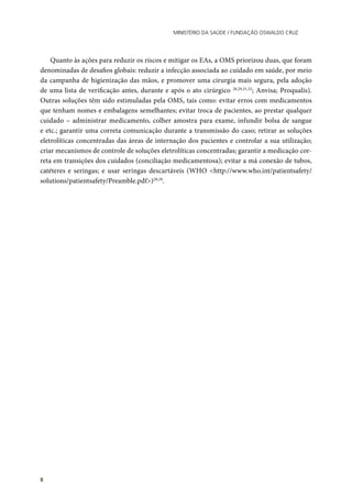 Ministério da Saúde / FUNDAÇÃO OSWALDO CRUZ
8
Quanto às ações para reduzir os riscos e mitigar os EAs, a OMS priorizou duas, que foram
denominadas de desafios globais: reduzir a infecção associada ao cuidado em saúde, por meio
da campanha de higienização das mãos, e promover uma cirurgia mais segura, pela adoção
de uma lista de verificação antes, durante e após o ato cirúrgico 28,29,31,32
; Anvisa; Proqualis).
Outras soluções têm sido estimuladas pela OMS, tais como: evitar erros com medicamentos
que tenham nomes e embalagens semelhantes; evitar troca de pacientes, ao prestar qualquer
cuidado – administrar medicamento, colher amostra para exame, infundir bolsa de sangue
e etc.; garantir uma correta comunicação durante a transmissão do caso; retirar as soluções
eletrolíticas concentradas das áreas de internação dos pacientes e controlar a sua utilização;
criar mecanismos de controle de soluções eletrolíticas concentradas; garantir a medicação cor-
reta em transições dos cuidados (conciliação medicamentosa); evitar a má conexão de tubos,
catéteres e seringas; e usar seringas descartáveis (WHO <http://www.who.int/patientsafety/
solutions/patientsafety/Preamble.pdf>)28,29
.
 
