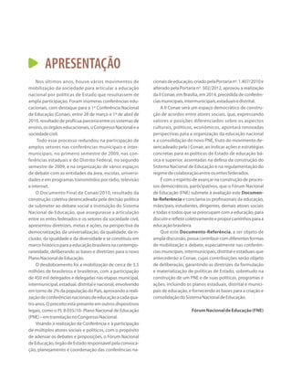 APRESENTAÇÃO
Nos últimos anos, houve vários movimentos de
mobilização da sociedade para articular a educação
nacional por políticas de Estado que resultassem de
ampla participação. Foram inúmeras conferências edu-
cacionais, com destaque para a 1ª Conferência Nacional
de Educação (Conae), entre 28 de março e 1º de abril de
2010, resultado de profícua parceria entre os sistemas de
ensino,osórgãoseducacionais,oCongressoNacionalea
sociedadecivil.
Todo esse processo redundou na participação de
amplos setores nas conferências municipais e inter-
municipais, no primeiro semestre de 2009, nas con-
ferências estaduais e do Distrito Federal, no segundo
semestre de 2009, e na organização de vários espaços
de debate com as entidades da área, escolas, universi-
dades e em programas transmitidos por rádio, televisão
einternet.
O Documento Final da Conae/2010, resultado da
construção coletiva desencadeada pela decisão política
de submeter ao debate social a instituição do Sistema
Nacional de Educação, que assegurasse a articulação
entre os entes federados e os setores da sociedade civil,
apresentou diretrizes, metas e ações, na perspectiva da
democratização, da universalização, da qualidade, da in-
clusão, da igualdade e da diversidade e se constituiu em
marco histórico para a educação brasileira na contempo-
raneidade, deliberando as bases e diretrizes para o novo
PlanoNacionaldeEducação.
O desdobramento foi a mobilização de cerca de 3,5
milhões de brasileiros e brasileiras, com a participação
de 450 mil delegados e delegadas nas etapas municipal,
intermunicipal, estadual, distrital e nacional, envolvendo
em torno de 2% da população do País, aprovando a reali-
zaçãodeconferênciasnacionaisdeeducaçãoacadaqua-
tro anos. O preceito está presente em outros dispositivos
legais, como o PL 8.035/10- Plano Nacional de Educação
(PNE)–emtramitaçãonoCongressoNacional.
Visando à realização da Conferência e à participação
de múltiplos atores sociais e políticos, com o propósito
de adensar os debates e proposições, o Fórum Nacional
deEducação,órgãodeEstadoresponsávelpelaconvoca-
ção, planejamento e coordenação das conferências na-
cionaisdeeducação,criadopelaPortarianº.1.407/2010e
alterado pela Portaria nº. 502/2012, aprovou a realização
da II Conae, em Brasília, em 2014, precedida de conferên-
ciasmunicipais,intermunicipais,estaduaisedistrital.
A II Conae será um espaço democrático de constru-
ção de acordos entre atores sociais, que, expressando
valores e posições diferenciados sobre os aspectos
culturais, políticos, econômicos, apontará renovadas
perspectivas para a organização da educação nacional
e a consolidação do novo PNE, fruto do movimento de-
sencadeado pela I Conae, ao indicar ações e estratégias
concretas para as políticas de Estado de educação bá-
sica e superior, assentadas na defesa da construção do
Sistema Nacional de Educação e na regulamentação do
regimedecolaboraçãoentreosentesfederados.
É com o espírito de avançar na construção de proces-
sos democráticos, participativos, que o Fórum Nacional
de Educação (FNE) submete à avaliação este Documen-
to-Referência e conclama os profissionais da educação,
mães/pais, estudantes, dirigentes, demais atores sociais
e todas e todos que se preocupam com a educação, para
discutirerefletircoletivamenteeproporcaminhosparaa
educaçãobrasileira.
Que este Documento-Referência, a ser objeto de
ampla discussão, possa contribuir com diferentes formas
de mobilização e debate, especialmente nas conferên-
cias municipais, intermunicipais, distrital e estaduais que
antecederão a Conae, cujas contribuições serão objeto
de deliberação, garantindo as diretrizes da formulação
e materialização de políticas de Estado, sobretudo na
construção de um PNE e de suas políticas, programas e
ações, incluindo os planos estaduais, distrital e munici-
pais de educação, e fornecendo as bases para a criação e
consolidaçãodoSistemaNacionaldeEducação.
FórumNacionaldeEducação(FNE)
 