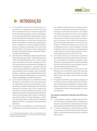 INTRODUÇÃO
1.	 A II Conferência Nacional da Educação (Co-
nae/2014), a ser realizada no mês de fevereiro de
2014, em Brasília-DF, será um momento especial na
históriadaspolíticaspúblicasdosetor,constituindo-
se em espaço de deliberação e participação coletiva,
envolvendo diferentes segmentos, setores e profis-
sionais interessados na construção de políticas de
Estado. Precedida por conferências preparatórias e
livres1
, municipais e /ou intermunicipais, do Distrito
Federal e estaduais de educação, terá como tema
central O PNE na Articulação do Sistema Nacional de
Educação:ParticipaçãoPopular,CooperaçãoFederati-
vaeRegimedeColaboração.
2.	 Este Documento-Referência, elaborado pelo Fórum
Nacional de Educação (FNE) - criado pela Portaria nº.
1.407/10 e alterado pela Portaria nº. 502/12, órgão
responsável pela convocação e realização da II Co-
nae, composto por representantes de entidades da
sociedade civil e do governo -, pretende subsidiar
as discussões das diferentes conferências, servindo
como parâmetro para os debates locais, municipais,
estaduaiseregionais,cujosresultadosdeverãosetra-
duziremproposiçõesedeliberações,comasposições
políticasepedagógicasdosdiferentesgrupos.
3.	 As discussões realizadas nas conferências prévias
deverão ser sintetizadas em emendas resultantes
de deliberações em documento específico, e apre-
sentadas por unidade da federação. Essas emendas
comporão os relatórios dos fóruns estaduais de
educação no Sistema de Relatoria do FNE e serão
objetodeanálisedaComissãoEspecialdeMonitora-
mento e Sistematização. Após análise e sistematiza-
ção pela Comissão, as emendas deverão ser conferi-
das e aprovadas pelos membros do FNE, conforme
Regimento Interno, compondo o Documento-Base
daIIConae.
4.	 O processo de consolidação e sistematização das
deliberações e encaminhamentos das conferên-
1. As conferências preparatórias e livres serão organizadas com
ampla participação da sociedade, de forma presencial ou digital, e
não terão caráter deliberativo.
cias estaduais e distrital, antes da etapa nacional,
resultará na elaboração do Documento-Base, es-
truturado em dois volumes: Volume I, com o Bloco
I (emendas aprovadas em cinco ou mais estados,
que o FNE recomenda a incorporação), o Bloco II
(emendas que o FNE não recomenda a incorpora-
ção) e o Volume II, com o Bloco III (emendas pas-
síveis de destaque aprovadas em menos de cinco
estados). O Documento-Base será enviado aos/
às delegados/as por e-mail, divulgado no site da
Conferência, além de entregue a cada participante
credenciado, por meio de cópia impressa e em for-
matodigitalacessível,noiníciodaIIConae.
5.	 A II Conae estruturar-se-á de maneira a garantir o
aprofundamentodasdiscussõesdeformademocrá-
tica e participativa nos colóquios, palestras, mesas
de interesse, plenárias de eixos e demais atividades,
incluindo a plenária final, que procederá à aprova-
çãodasdeliberaçõesdaConferência.
6.	 Este Documento-Referência tem por base as de-
liberações da Conae/2010, tendo sido aprovado
pelo FNE para ser amplamente debatido nas confe-
rências livres, municipais, intermunicipais, distrital
eestaduais.
7.	 Foi definido pelo FNE, como objetivo geral para a
conferência: propor a Política Nacional de Educa-
ção, indicando responsabilidades, corresponsabili-
dades, atribuições concorrentes, complementares
e colaborativas entre os entes federados e os siste-
masdeensino.
São objetivos específicos definidos pelo FNE para a
IIConae:
8.	 1. Acompanhar e avaliar as deliberações da Confe-
rência Nacional de Educação/2010, verificando seu
impacto e procedendo às atualizações necessárias
paraaelaboraçãodaPolíticaNacionaldeEducação.
9.	 2. Avaliar a tramitação e a implementação do PNE
na articulação do Sistema Nacional de Educação
(SNE) e no desenvolvimento das políticas públicas
educacionais.
 
