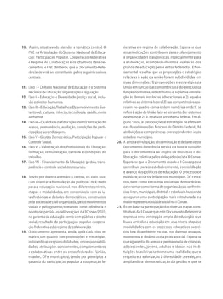 10.	 Assim, objetivando atender a temática central: O
PNE na Articulação do Sistema Nacional de Educa-
ção: Participação Popular, Cooperação Federativa
e Regime de Colaboração e os objetivos dela de-
correntes, o FNE deliberou que o Documento-Refe-
rência deverá ser constituído pelos seguintes eixos
centrais:
11.	 Eixo I – O Plano Nacional de Educação e o Sistema
NacionaldeEducação:organizaçãoeregulação
12.	 Eixo II – Educação e Diversidade: justiça social, inclu-
sãoedireitoshumanos.
13.	 EixoIII–Educação,TrabalhoeDesenvolvimentoSus-
tentável: cultura, ciência, tecnologia, saúde, meio
ambiente
14.	 EixoIV–QualidadedaEducação:democratizaçãodo
acesso, permanência, avaliação, condições de parti-
cipaçãoeaprendizagem.
15.	 Eixo V – Gestão Democrática, Participação Popular e
ControleSocial.
16.	 Eixo VI – Valorização dos Profissionais da Educação:
formação, remuneração, carreira e condições de
trabalho.
17.	 EixoVII – Financiamento da Educação: gestão, trans-
parênciaecontrolesocialdosrecursos.
18.	 Tendo por diretriz a temática central, os eixos bus-
cam orientar a formulação de políticas de Estado
para a educação nacional, nos diferentes níveis,
etapas e modalidades, em consonância com as lu-
tas históricas e debates democráticos, construídos
pela sociedade civil organizada, pelos movimentos
sociais e pelo governo, tomando como referência e
ponto de partida as deliberações da I Conae/2010,
nagarantiadaeducaçãocomobempúblicoedireito
social, resultado da participação popular, coopera-
çãofederativaedoregimedecolaboração.
19.	 O documento apresenta, ainda, após cada eixo te-
mático, um quadro com proposições e estratégias,
indicando as responsabilidades, corresponsabili-
dades, atribuições concorrentes, complementares
e colaborativas entre os entes federados (União,
estados, DF e municípios), tendo por princípios a
garantia da participação popular, a cooperação fe-
derativa e o regime de colaboração. Espera-se que
essas indicações contribuam para o planejamento
e organicidades das políticas, especialmente para
a elaboração, acompanhamento e avaliação dos
planos de educação pelos entes federados. É fun-
damental ressaltar que as proposições e estratégias
relativas à ação da união foram subdivididas em
duas dimensões: 1) proposições e estratégias da
Uniãoemfunçãodascompetênciasedoexercícioda
função normativa, redistributiva e supletiva em rela-
ção às demais instâncias educacionais e 2) aquelas
relativasaosistemafederal.Essascompetênciasapa-
recem no quadro com a ordem numérica onde 1) se
refere à ação da União face ao conjunto dos sistemas
de ensino e 2) às relativas ao sistema federal. Em al-
guns casos, as proposições e estratégias se efetivam
nas duas dimensões. No caso do Distrito Federal, há
atribuições e competências correspondentes às de
estadoemunicípio.
20.	 A ampla divulgação, disseminação e debate deste
Documento-Referência servirá de base e subsídio
para o documento a ser objeto de discussão e de-
liberação coletiva pelos delegados(as) da II Conae.
Espera-se que o Documento levado a II Conae possa
contribuir para o estabelecimento, consolidação
e avanço das políticas de educação. O processo de
mobilizaçãodasociedadenosmunicípios,DFeesta-
dos, bem como em outras iniciativas democráticas,
devetomarcomoformadeorganizaçãoasconferên-
ciaslivres,municipais,distritaleestaduais,buscando
assegurar uma participação mais estruturada e a
maiorrepresentatividadesocialnaIIConae.
21.	 Écombasenaparticipaçãodasdiversasetapascons-
titutivasdaIIConaequeesteDocumento-Referência
expressa uma concepção ampla de educação, que
busca articular a educação em seus níveis, etapas e
modalidades com os processos educativos ocorri-
dos fora do ambiente escolar, nos diversos espaços,
momentos e dinâmicas da prática social. Espera-se
que a garantia do acesso e permanência de crianças,
adolescentes, jovens, adultos e idosos nas insti-
tuições brasileiras se torne uma realidade; que o
respeito e a valorização à diversidade prevaleçam,
ampliando a democratização da gestão, e que se
 