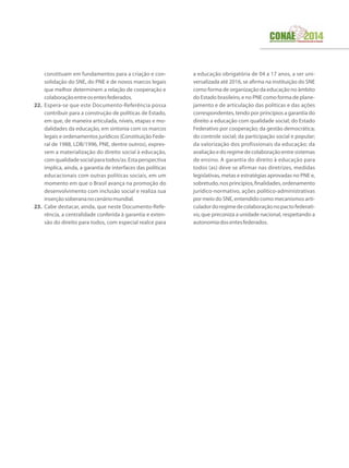 constituam em fundamentos para a criação e con-
solidação do SNE, do PNE e de novos marcos legais
que melhor determinem a relação de cooperação e
colaboraçãoentreosentesfederados.
22.	 Espera-se que este Documento-Referência possa
contribuir para a construção de políticas de Estado,
em que, de maneira articulada, níveis, etapas e mo-
dalidades da educação, em sintonia com os marcos
legais e ordenamentos jurídicos (Constituição Fede-
ral de 1988, LDB/1996, PNE, dentre outros), expres-
sem a materialização do direito social à educação,
comqualidadesocialparatodos/as.Estaperspectiva
implica, ainda, a garantia de interfaces das políticas
educacionais com outras políticas sociais, em um
momento em que o Brasil avança na promoção do
desenvolvimento com inclusão social e realiza sua
inserçãosoberananocenáriomundial.
23.	 Cabe destacar, ainda, que neste Documento-Refe-
rência, a centralidade conferida à garantia e exten-
são do direito para todos, com especial realce para
a educação obrigatória de 04 a 17 anos, a ser uni-
versalizada até 2016, se afirma na instituição do SNE
como forma de organização da educação no âmbito
do Estado brasileiro, e no PNE como forma de plane-
jamento e de articulação das políticas e das ações
correspondentes, tendo por princípios a garantia do
direito a educação com qualidade social; do Estado
Federativo por cooperação; da gestão democrática;
do controle social; da participação social e popular;
da valorização dos profissionais da educação; da
avaliaçãoedoregimedecolaboraçãoentresistemas
de ensino. A garantia do direito à educação para
todos (as) deve se afirmar nas diretrizes, medidas
legislativas, metas e estratégias aprovadas no PNE e,
sobretudo,nosprincípios,finalidades,ordenamento
jurídico-normativo, ações político-administrativas
por meio do SNE, entendido como mecanismos arti-
culadordoregimedecolaboraçãonopactofederati-
vo, que preconiza a unidade nacional, respeitando a
autonomiadosentesfederados.
 
