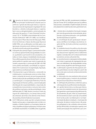 O PNE na Articulação do Sistema Nacional de Educação:
Participação Popular, Cooperação Federativa e Regime de Colaboração.
16
25.	
Agarantia do direito à educação de qualidade
é um princípio fundamental e basilar para as
políticas e gestão da educação básica e superior,
seusprocessosdeorganizaçãoeregulação.Nocaso
brasileiro, o direito à educação básica e superior,
bem como a obrigatoriedade e universalização da
educação de quatro a 17 anos (Emenda Constitu-
cional - EC no
. 59/2009), está estabelecido na Cons-
tituição Federal de 1988 (CF/1988), nos reordena-
mentos para o Plano Nacional de Educação (PNE).
A Lei de Diretrizes e Bases da Educação Nacional
(LDB/1996), com as alterações ocorridas após a sua
aprovação, encontra-se em sintonia com a garantia
dodireitosocialàeducaçãodequalidade.
26.	 A despeito dos avanços legais, o panorama brasilei-
ro continua apresentando desigualdades no aces-
so, qualidade e permanência de estudantes, em
todos os níveis, etapas e modalidades da educação.
Paraaefetivagarantiadessedireitofazem-seneces-
sárias políticas e gestões que visem à superação do
cenário, requerendo a construção do SNE e do PNE
como política de Estado, consolidado na organici-
dadeentreosprocessos,naorganização,regulação,
açãosistêmicaenofinanciamento.
27.	 É fundamental o pacto federativo, construído na
colaboração e coordenação entre os entes fede-
rados e sistemas de ensino, em prol da garantia do
direitoàeducaçãodequalidadeparatodos.Ouseja,
a coordenação e a cooperação federativa, fruto da
organização territorial e política, caracterizada pela
distribuição de responsabilidades e repartição de
competências (concorrentes e comuns), bem como
das políticas nacionais e da descentralização, como
definido pela CF/1988, devem constituir a base do
regime de colaboração e, no campo educacional,
das diretrizes da União e dos demais entes federa-
dos(estados,DistritoFederalemunicípios).
28.	 A CF/1988 prevê, ainda, que leis complementares
fixarão normas para a cooperação entre a União e os
estados, o Distrito Federal e os municípios, tendo em
vista o equilíbrio do desenvolvimento e do bem-estar
emâmbitonacional(ECnº53/2006).Deve-segarantir,
por meio do PNE e do SNE, considerando as delibera-
ções da I Conae-2010, condições para que as políticas
educacionais, concebidas e implementadas de forma
articuladaentreossistemasdeensino,promovamo/a:
29.	 i. direito do/a estudante à formação integral,
pormeiodagarantiadauniversalização,daex-
pansão e da democratização, com qualidade,
daeducaçãobásicaesuperior;
30.	 ii. consolidação da pós-graduação e da pes-
quisa científica e tecnológica nas diversas re-
giões do País, de modo a eliminar a assimetria
regional;
31.	 iii. estabelecimento de políticas de educação
inclusiva visando à superação das desigualda-
des educacionais vigentes entre as diferentes
regiões, contribuindo com o desenvolvimento
econômico,socialeculturaldoPaís;
32.	 iv.reconhecimentoevalorizaçãodadiversidade,
com vistas à superação da segregação das pes-
soas com deficiência, das desigualdades sociais,
étnico-raciais,degêneroedeorientaçãosexual;
33.	 v. valorização e garantia da educação do cam-
po, quilombola e escolar indígena a partir de
uma visão que as articule ao desenvolvimento
sustentável;
34.	 vi. efetivação de uma avaliação educacional
emancipatória para a melhoria da qualidade
dosprocessoseducativoseformativos;
35.	 vii. definição de parâmetros e diretrizes para a
valorizaçãodos/asprofissionaisdaeducação;
36.	 viii. gestão democrática na educação básica,
por meio do estabelecimento de mecanismos
quegarantamaparticipaçãodeprofessores/as,
de estudantes, de pais, mães ou responsáveis,
de funcionários/as bem como da comunidade
local na discussão, na elaboração e na imple-
mentação de planos estaduais e municipais de
educação, de planos institucionais e de proje-
tos pedagógicos das unidades educacionais;
gestão democrática na educação superior com
ampla participação dos segmentos que com-
 