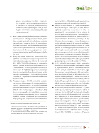 O PNE na Articulação do Sistema Nacional de Educação:
Participação Popular, Cooperação Federativa e Regime de Colaboração.
17
põemacomunidadeuniversitáriaeintegrantes
da sociedade civil organizada, na proposição
e efetivação de plano de desenvolvimento
institucional. Deve-se assegurar ainda, às insti-
tuições universitárias, o exercício e a efetivação
desuaautonomia1
.
37.	 A CF/1988 e as alterações efetivadas pelas emendas
constitucionais subsequentes sinalizam, como
base para a organização e regulação da educação
nacional, que a educação, direito de todos e dever
do Estado e da família, será promovida e incentivada
com a colaboração da sociedade, visando ao pleno
desenvolvimentodapessoa,seupreparoparaoexer-
cício da cidadania e sua qualificação para o trabalho
(art.205).
38.	 A CF/1988 define, ainda, que a União, os estados,
o Distrito Federal e os municípios organizarão em
regime de colaboração seus sistemas de ensino (art.
211). A EC nº 59/2009 ratifica que, na organização
de seus sistemas de ensino, a União, os estados, o
Distrito Federal e os municípios definirão formas de
colaboração, de modo a assegurar a universalização
do ensino obrigatório. Esses dispositivos são funda-
mentais e basilares para a efetivação do regime de
colaboração e organização dos sistemas de ensino,
incluindooSNE.
39.	 Ainda com relação à CF/1988, em matéria educacio-
nal, as universidades gozam de autonomia didático-
científica, administrativa e de gestão financeira e
patrimonial,eobedecerãoaoprincípiodeindissocia-
bilidade entre ensino, pesquisa e extensão (art. 207);
deverá ser assegurada a formação básica comum e o
respeito aos valores culturais e artísticos, nacionais e
regionais; o ensino fundamental será ministrado em
línguaportuguesa,asseguradaàscomunidadesindí-
1. No que diz respeito à autonomia, vale ressaltar que:
I - De acordo com o Decreto 6.095/2007 as instituições federais de
educação tecnológica passam a deter autonomia administrativa,
patrimonial didático-pedagógica e disciplinar;
II - em consonância com o Decreto nº 5.773/2006 os Centros Uni-
versitários gozam de algumas prerrogativas de autonomia.
genas também a utilização de suas línguas maternas
eprocessosprópriosdeaprendizagem(art.210).
40.	 Quantoaofinanciamento,aCF/1988definepercen-
tuais mínimos para a educação (art. 212). A União
aplicará, anualmente, nunca menos de 18%, e os
estados, o DF e os municípios 25%, no mínimo, da
receita resultante de impostos, compreendida a
proveniente de transferências, na manutenção e
desenvolvimento do ensino; a priorização da dis-
tribuição dos recursos para o ensino obrigatório, na
universalizaçãoegarantiadepadrãodequalidadee
equidade, nos termos do Plano Nacional de Educa-
ção (EC nº 59/2009); programas suplementares de
alimentação e assistência à saúde serão financiados
com recursos provenientes de contribuições sociais
e outros recursos orçamentários; a educação básica
públicaterácomofonteadicionaldefinanciamento
acontribuiçãosocialdosalário-educação,recolhida
pelasempresasnaformadalei(ECnº53/2006).
41.	 ACF/1988definequecompeteàUniãoeaosestados
legislar concorrentemente em matéria educacional
e, especificamente, à União compete estabelecer
normas gerais, e, aos estados, DF e municípios, legis-
lar sobre suas especificidades (art. 24). Isto implica a
ação propositiva da União na definição de diretrizes,
bases e normas gerais para a educação nacional as-
simcomoadefiniçãodenormasespecíficaspeloses-
tados e DF, aprovação de planos de educação e cria-
ção de sistemas educacionais pelos entes federados,
emumcenáriodeefetivoregimedecolaboração.
42.	 Nas atribuições de cada ente federado, a CF/1988
define que a União organizará o sistema federal de
ensino e dos territórios, financiará as instituições
de ensino públicas federais e exercerá, em matéria
educacional, função redistributiva e supletiva, de
forma a garantir equalização de oportunidades
educacionais e padrão mínimo de qualidade do
ensinomedianteassistênciatécnicaefinanceiraaos
estados, ao Distrito Federal (DF) e aos municípios
(EC nº 14/1996); os municípios atuarão priorita-
riamente no ensino fundamental e na educação
infantil (EC nº 14/1996); os estados e o DF atuarão
 