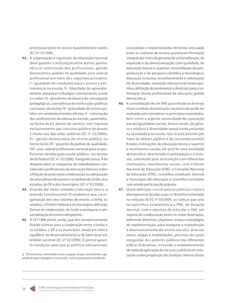 O PNE na Articulação do Sistema Nacional de Educação:
Participação Popular, Cooperação Federativa e Regime de Colaboração.
18
prioritariamente no ensino fundamental e médio
(ECnº14/1996).
43.	 A organização e regulação da educação nacional
deve garantir a articulação entre acesso, perma-
nência2
,valorização dos profissionais, gestão
democrática, padrão de qualidade, piso salarial
profissional por meio dos seguintes princípios:
I - igualdade de condições para o acesso e per-
manência na escola; II - liberdade de aprender,
ensinar, pesquisar e divulgar o pensamento, a arte
e o saber; III - pluralismo de ideias e de concepções
pedagógicas, coexistência de instituições públicas
e privadas de ensino; IV - gratuidade do ensino pú-
blico em estabelecimentos oficiais; V - valorização
dos profissionais da educação escolar, garantidos,
na forma da lei, planos de carreira, com ingresso
exclusivamente por concurso público de provas
e títulos aos das redes públicas (EC nº 53/2006);
VI - gestão democrática do ensino público, na
forma da lei; VII - garantia de padrão de qualidade;
VIII - piso salarial profissional nacional para os pro-
fissionais da educação escolar pública, nos termos
de lei federal (EC nº 53/2006). Parágrafo único. A lei
disporá sobre as categorias de trabalhadores con-
siderados profissionais da educação básica e sobre
a fixação de prazo para a elaboração ou adequação
de seus planos de carreira, no âmbito da União, dos
estados,doDFedosmunicípios.(ECnº53/2006).
44.	 Visando dar maior unidade à educação básica, a
emenda Constitucional 59 estabelece que, na or-
ganização dos seus sistemas de ensino, a União, os
estados, o Distrito Federal e os municípios definirão
formas de colaboração, de modo a asssegurar a uni-
versalizaçãodoensinoobrigatório.
45.	 A CF/1988 prevê, ainda, que leis complementares
fixarão normas para a cooperação entre a União e
os estados, o DF e os municípios, tendo em vista o
equilíbrio do desenvolvimento e do bem-estar em
âmbito nacional (EC nº 53/2006). É preciso garan-
tir condições para que as políticas educacionais,
2. Permanência entendida numa acepção ampla, envolvendo a ga-
rantia de aprendizagem e conclusão com sucesso pelo estudante.
concebidas e implementadas de forma articulada
entre os sistemas de ensino, promovam formação
integral,pormeiodagarantiadauniversalização,da
expansão e da democratização, com qualidade, da
educação básica e superior; consolidação da pós-
graduação e da pesquisa científica e tecnológica;
educação inclusiva, reconhecimento e valorização
da diversidade; avaliação educacional emancipa-
tória; definição de parâmetros e diretrizes para a va-
lorização dos/as profissionais da educação; gestão
democrática.
46.	 A consolidação de um SNE que articule os diversos
níveis e esferas da educação nacional não pode ser
realizada sem considerar os princípios assinalados,
bem como a urgente necessidade de superação
das desigualdades sociais, étnico-raciais, de gêne-
ro e relativas à diversidade sexual ainda presentes
na sociedade e na escola. Isso só será possível por
meio do debate público e da consonância entre
Estado, instituições de educação básica e superior
e movimentos sociais, em prol de uma sociedade
democrática, direcionada à participação e à inclu-
são, sobretudo pela articulação com diferentes
instituições, movimentos sociais, com o Fórum
Nacional de Educação (FNE), o Conselho Nacional
de Educação (CNE), conselhos estaduais, distrital
e municipais de educação e conselhos escolares
comamplaparticipaçãopopular.
47.	 Outra definição crucial para as políticas e para o
planejamento da educação no Brasil foi enfatizada
na redação da EC no
59/2009, ao indicar que uma
lei específica estabeleceria o PNE, de duração
decenal, com o objetivo de articular o SNE, em
regime de colaboração entre os entes federados,
definindo diretrizes, objetivos, metas e estratégias
de implementação, para assegurar a manutenção
e desenvolvimento do ensino em seus diversos
níveis, etapas e modalidades, por meio de ações
integradas dos poderes públicos das diferentes
esferas federativas, incluindo o estabelecimento
demetadeaplicaçãoderecursospúblicosemedu-
cação como proporção do produto interno bruto
 
