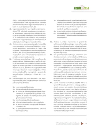 O PNE na Articulação do Sistema Nacional de Educação:
Participação Popular, Cooperação Federativa e Regime de Colaboração.
19
(PIB). A efetivação do SNE tem como pressuposto
o disposto da CF/1988, segundo o qual compete
privativamente à União legislar sobre diretrizes e
basesdaeducaçãonacional(art.22).
48.	 Superar os obstáculos que impediram a implanta-
ção do SNE, sobretudo aqueles que, reiteradamen-
te, negaram um mesmo sistema público de edu-
cação de qualidade para todos/as os/as cidadãos/
ãs, ao contrário do que aconteceu nos países que
viabilizaram a organização de um sistema nacional
próprio,éumdesafioparaoEstadobrasileiro.
49.	 Assim,osistemanacionaldeeducaçãoéentendido
como expressão institucional do esforço orga-
nizado, autônomo e permanente do Estado e da
sociedade, compreendendo os sistemas de ensino
da União, dos estados, do Distrito Federal e dos mu-
nicípios, bem como outras instituições públicas ou
privadasdenaturezaeducacional.
50.	 É vital que se estabeleça o SNE como forma de
organização que viabilize o alcance dos fins da edu-
cação,emsintoniacomoestatutoconstitucionaldo
regime de colaboração entre os sistemas de ensino
(federal, estadual, distrital e municipal), tornando
viável o que é comum às esferas do poder público
(União, estados, DF e municípios): a garantia de
acesso à cultura, à educação e à ciência (art. 23, in-
cisoV).
51.	 Em consonância com esses princípios, o PNE, o pla-
nejamentoeaspolíticasnoBrasildevemorientar-se
pelasseguintesdiretrizes:
52.	 i.promoçãodaalfabetização;
53.	 ii.universalizaçãodoatendimentoescolar;
54.	 iii. superação das desigualdades educacionais,
com ênfase na promoção da igualdade racial,
regional, de gênero e de orientação sexual, e na
garantiadeacessibilidade;
55.	 iv.melhoriadaqualidadedaeducação;
56.	 v.formaçãoparaotrabalhoeparaacidadania;
57.	 vi. promoção do princípio da gestão democráti-
cadaeducação;
58.	 vii. promoção humanística, científica, cultural e
tecnológicadoPaís;
59.	 viii.estabelecimentodemetadeaplicaçãodere-
cursospúblicos em educação como proporção
do produto interno bruto, que assegure aten-
dimento às necessidades de expansão, com
padrãodequalidadeeequidade;
60.	 ix.valorizaçãodos(as)profissionaisdaeducação;
61.	 x.promoçãodosprincípiosdorespeitoaosdirei-
tos humanos, à diversidade e à sustentabilidade
socioambiental.
62.	 Destaca-se, ainda, a importância da garantia de
políticas de inclusão escolar, por meio de formação
docente, oferta do atendimento educacional espe-
cializado complementar, disponibilização de recur-
sos e serviços de acessibilidade e intersetorialidade
depolíticaspúblicas.
63.	 Para garantir o direito à educação, em sintonia com
diretrizesnacionais,aconstruçãodeumSNErequer,
portanto, o redimensionamento da ação dos entes
federados, garantindo diretrizes educacionais
comuns em todo o território nacional, tendo como
perspectiva a superação das desigualdades regio-
naiseagarantiadodireitoàeducaçãodequalidade.
Dessa forma, objetiva-se o desenvolvimento de
políticas públicas educacionais nacionais universa-
lizáveis, por meio da regulamentação das atribui-
ções específicas de cada ente federado no regime
decolaboraçãoedaeducaçãoprivadapelosórgãos
deEstado.
64.	 Assim, compete às instâncias do SNE definir e
garantir finalidades, diretrizes e estratégias educa-
cionais comuns, sem prejuízo das especificidades
de cada sistema, e assumir a articulação, normatiza-
ção, coordenação e regulamentação da educação
nacional pública e privada. Em tal sistema, os con-
selhos nacional, estaduais, distrital e municipais,
organizadoscomagarantiadegestãodemocrática,
são fundamentais para a supervisão e manutenção
das finalidades, diretrizes e estratégias comuns. O
processo deve garantir a consolidação dos fóruns
nacional, estaduais, distrital e municipais de educa-
ção, em articulação com os respectivos sistemas de
ensinoeconselhosequivalentes.
 
