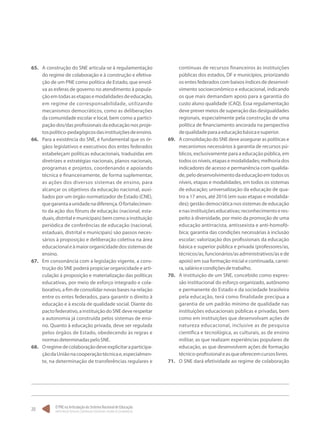 O PNE na Articulação do Sistema Nacional de Educação:
Participação Popular, Cooperação Federativa e Regime de Colaboração.
20
65.	 A construção do SNE articula-se à regulamentação
do regime de colaboração e à construção e efetiva-
ção de um PNE como política de Estado, que envol-
va as esferas de governo no atendimento à popula-
çãoemtodasasetapasemodalidadesdeeducação,
em regime de corresponsabilidade, utilizando
mecanismos democráticos, como as deliberações
da comunidade escolar e local, bem como a partici-
pação dos/das profissionais da educação nos proje-
tospolítico-pedagógicosdasinstituiçõesdeensino.
66.	 Para a existência do SNE, é fundamental que os ór-
gãos legislativos e executivos dos entes federados
estabeleçam políticas educacionais, traduzidas em
diretrizes e estratégias nacionais, planos nacionais,
programas e projetos, coordenando e apoiando
técnica e financeiramente, de forma suplementar,
as ações dos diversos sistemas de ensino, para
alcançar os objetivos da educação nacional, auxi-
liados por um órgão normatizador de Estado (CNE),
quegarantaaunidadenadiferença.Ofortalecimen-
to da ação dos fóruns de educação (nacional, esta-
duais, distrital e municipais) bem como a instituição
periódica de conferências de educação (nacional,
estaduais, distrital e municipais) são passos neces-
sários à proposição e deliberação coletiva na área
educacionaleàmaiororganicidadedossistemasde
ensino.
67.	 Em consonância com a legislação vigente, a cons-
trução do SNE poderá propiciar organicidade e arti-
culação à proposição e materialização das políticas
educativas, por meio de esforço integrado e cola-
borativo, a fim de consolidar novas bases na relação
entre os entes federados, para garantir o direito à
educação e à escola de qualidade social. Diante do
pactofederativo,ainstituiçãodoSNEdeverespeitar
a autonomia já construída pelos sistemas de ensi-
no. Quanto à educação privada, deve ser regulada
pelos órgãos de Estado, obedecendo às regras e
normasdeterminadaspeloSNE.
68.	 Oregimedecolaboraçãodeveexplicitaraparticipa-
çãodaUniãonacooperaçãotécnicae,especialmen-
te, na determinação de transferências regulares e
contínuas de recursos financeiros às instituições
públicas dos estados, DF e municípios, priorizando
os entes federados com baixos índices de desenvol-
vimento socioeconômico e educacional, indicando
os que mais demandam apoio para a garantia do
custo aluno qualidade (CAQ). Essa regulamentação
deve prever meios de superação das desigualdades
regionais, especialmente pela construção de uma
política de financiamento ancorada na perspectiva
dequalidadeparaaeducaçãobásicaesuperior.
69.	 A consolidação do SNE deve assegurar as políticas e
mecanismos necessários à garantia de recursos pú-
blicos, exclusivamente para a educação pública, em
todososníveis,etapasemodalidades;melhoriados
indicadores de acesso e permanência com qualida-
de,pelodesenvolvimentodaeducaçãoemtodosos
níveis, etapas e modalidades, em todos os sistemas
de educação; universalização da educação de qua-
tro a 17 anos, até 2016 (em suas etapas e modalida-
des); gestão democrática nos sistemas de educação
enasinstituiçõeseducativas;reconhecimentoeres-
peito à diversidade, por meio da promoção de uma
educação antirracista, antissexista e anti-homofó-
bica; garantia das condições necessárias à inclusão
escolar; valorização dos profissionais da educação
básica e superior pública e privada (professores/as,
técnicos/as, funcionários/as administrativos/as e de
apoio) em sua formação inicial e continuada, carrei-
ra,salárioecondiçõesdetrabalho.
70.	 A instituição de um SNE, concebido como expres-
são institucional do esforço organizado, autônomo
e permanente do Estado e da sociedade brasileira
pela educação, terá como finalidade precípua a
garantia de um padrão mínimo de qualidade nas
instituições educacionais públicas e privadas, bem
como em instituições que desenvolvam ações de
natureza educacional, inclusive as de pesquisa
científica e tecnológica, as culturais, as de ensino
militar, as que realizam experiências populares de
educação, as que desenvolvem ações de formação
técnico-profissionaleasqueoferecemcursoslivres.
71.	 O SNE dará efetividade ao regime de colaboração
 