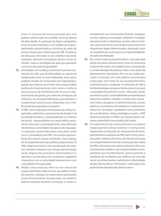 O PNE na Articulação do Sistema Nacional de Educação:
Participação Popular, Cooperação Federativa e Regime de Colaboração.
21
entre os sistemas de ensino pautados por uma
política referenciada na unidade nacional, dentro
da diversidade. A superação da lógica competitiva
entre os entes federados e do modelo de respon-
sabilidades administrativas restritivas às redes de
ensino é base para a efetivação do SNE. Os planos
de educação, em todos os seus âmbitos (nacional,
estaduais, distrital e municipais), devem conter di-
retrizes, metas e estratégias de ação que garantam
oacessoàeducaçãodequalidade.
72.	 Articuladascomoesforçonacionalemproldacons-
tituição do SNE, que dê efetividade ao regime de
colaboração entre os entes federados, essas ações
poderão resultar em novas bases de organização e
gestão dos sistemas de ensino. Isso ensejará sólida
política de financiamento, bem como a melhoria
dos processos de transferência de recursos e apri-
moramento da gestão, por meio da otimização de
esforços e da corresponsabilização, para alicerçar o
compromisso entre os entes federados com a me-
lhoriadaeducaçãobásicaesuperior.
73.	 O SNE, como expressão institucional do esforço or-
ganizado, autônomo e permanente do Estado e da
sociedade brasileira, compreendendo os sistemas
de ensino, responsabilizar-se-á pela política nacio-
nal de educação e, principalmente, pela definição
de diretrizes e prioridades dos planos de educação;
e a execução orçamentária para a área deve contar
com a consolidação do FNE, com ampla represen-
tação dos setores sociais envolvidos, como espaço
de acompanhamento das políticas educacionais. O
CNE, órgão normativo e de coordenação do siste-
ma, também composto por ampla representação
social, disporia de autonomia administrativa e fi-
nanceira e se articularia com os poderes Legislativo
e Executivo, com a comunidade educacional e com
asociedadecivilorganizada.
74.	 Aliado a esse processo, deve-se criar uma lei de
responsabilidade educacional que defina meios
de controle e obrigue os responsáveis pela gestão
e pelo financiamento da educação, nos âmbitos
federal, estadual, distrital e municipal, a cumprir o
estabelecido nas constituições federal, estaduais,
nas leis orgânicas municipais e distrital e na legisla-
ção pertinente e estabeleça sanções administrati-
vas, cíveis e penais no caso de descumprimento dos
dispositivos legais determinados, deixando claras
ascompetências,osrecursoseasresponsabilidades
decadaentefederado
75.	 No cenário educacional brasileiro, marcado pela
edição de planos educacionais, torna-se necessário
empreender ações articuladas entre a proposição
e a materialização de políticas, bem como ações de
planejamento sistemático. Por sua vez, todas pre-
cisam se articular com uma política nacional para
a educação, com vistas ao seu acompanhamento,
monitoramento e avaliação. A instituição do SNE é
fundamentalparaassegurarmeioseprocessospara
a articulação das políticas sociais - educação, saúde,
assistência social, sustentabilidade socioambiental,
economia solidária, trabalho e renda, entre outras -
com vistas a assegurar os direitos humanos, sociais,
políticos e econômicos de cidadania a todos/as bra-
sileiros/as. Ao eleger a qualidade como parâmetro
de suas diretrizes, metas, estratégias e ações, o SNE
deverá se articular ao PNE e aos demais planos de-
cenais,entendidoscomopolíticadeEstado.
76.	 O cumprimento das metas previstas nos planos
exigirá grande esforço coletivo e institucional,
requerendo a instituição de mecanismos de acom-
panhamentoeavaliaçãodoPNE,bemcomoaprevi-
são, pelos sistemas de ensino, de mecanismos para
oacompanhamentolocaldaconsecuçãodasmetas
do PNE e dos respectivos planos decenais. Para isso,
investimentos públicos são imprescindíveis, acom-
panhados por monitoramento, assessoramento e
avaliação de resultados; por políticas de inclusão
social; reconhecimento e valorização à diversidade;
gestão democrática e formação e valorização dos
profissionaisdaeducação,dentreoutros.
 