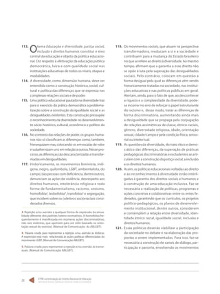O PNE na Articulação do Sistema Nacional de Educação:
Participação Popular, Cooperação Federativa e Regime de Colaboração.
28
113.	
Otema Educação e diversidade: justiça social,
inclusão e direitos humanos constitui o eixo
central da educação e objeto da política educacio-
nal. Diz respeito à efetivação da educação pública
democrática, laica e com qualidade social nas
instituições educativas de todos os níveis, etapas e
modalidades.
114.	 A diversidade, como dimensão humana, deve ser
entendida como a construção histórica, social, cul-
tural e política das diferenças que se expressa nas
complexasrelaçõessociaisedepoder.
115.	 Uma política educacional pautada na diversidade traz
para o exercício da prática democrática a problema-
tização sobre a construção da igualdade social e as
desigualdades existentes. Esta construção pressupõe
o reconhecimento da diversidade no desenvolvimen-
to sócio-histórico, cultural, econômico e político da
sociedade.
116.	 Nocontextodasrelaçõesdepoder,osgruposhuma-
nos não só classificam as diferenças como, também,
hierarquizam-nas,colocando-asemescalasdevalor
e subalternizam uns em relação a outros. Nesse pro-
cesso,asdiferençassãodescaracterizadasetransfor-
madasemdesigualdades.
117.	 Historicamente, os movimentos feminista, indí-
gena, negro, quilombola, LGBT, ambientalista, do
campo,daspessoascomdeficiência,dentreoutros,
denunciam as ações de violência, desrespeito aos
direitos humanos, intolerância religiosa e toda
forma de fundamentalismo, racismo, sexismo,
homofobia3
, lesbofobia4
, transfobia5
e segregação,
que incidem sobre os coletivos sociorraciais consi-
deradosdiversos.
3. Rejeição e/ou aversão a qualquer forma de expressão da sexua-
lidade diferente dos padrões hetero-normativos. A homofobia fre-
quentemente é manifestada em inúmeras ações discriminatórias,
não raro violentas, que apontam para um ódio baseado na orien-
tação sexual do outro(a). (Manual de Comunicação da ABLGBT).
4. Palavra criada para representar a rejeição e/ou aversão às lésbicas.
A expressão está mais relacionada às ações políticas diferenciadas do
movimento LGBT. (Manual de Comunicação ABLGBT).
5. Palavra criada para representar a rejeição e/ou aversão às transe-
xuais. (Manual de Comunicação ABLGBT).
118.	 Os movimentos sociais, que atuam na perspectiva
transformadora, reeducam a si e a sociedade e
contribuem para a mudança do Estado brasileiro
noqueserefereaodireitoàdiversidade.Aomesmo
tempo, afirmam que a garantia a esse direito não
se opõe à luta pela superação das desigualdades
sociais. Pelo contrário, colocam em questão a
forma desigual pela qual as diferenças vêm sendo
historicamente tratadas na sociedade, nas institui-
ções educativas e nas políticas públicas em geral.
Alertam, ainda, para o fato de que, ao desconhecer
a riqueza e a complexidade da diversidade, pode-
se incorrer no erro de reforçar o papel estruturante
do racismo e, desse modo, tratar as diferenças de
forma discriminatória, aumentando ainda mais
a desigualdade que se propaga pela conjugação
de relações assimétricas de classe, étnico-raciais,
gênero, diversidade religiosa, idade, orientação
sexual,cidade/campoepelacondiçãofísica,senso-
rialouintelectual.
119.	 As questões da diversidade, do trato ético e demo-
crático das diferenças, da superação de práticas
pedagógicasdiscriminatóriaseexcludentessearti-
culamcomaconstruçãodajustiçasocial,ainclusão
eosdireitoshumanos.
120.	 Assim, as políticas educacionais voltadas ao direito
e ao reconhecimento à diversidade estão interli-
gadas à garantia dos direitos sociais e humanos e
à construção de uma educação inclusiva. Faz-se
necessária a realização de políticas, programas e
ações concretas e colaborativas entre os entes fe-
derados, garantindo que os currículos, os projetos
político-pedagógicos, os planos de desenvolvi-
mento institucional, dentre outros, considerem
e contemplem a relação entre diversidade, iden-
tidade étnico racial, igualdade social, inclusão e
direitoshumanos.
121.	 Essas políticas deverão viabilizar a participação
da sociedade no debate e na elaboração das pro-
postas a serem implementadas. Para isso, faz-se
necessária a construção de canais de diálogo, par-
ticipação e parceria, envolvendo os movimentos
 