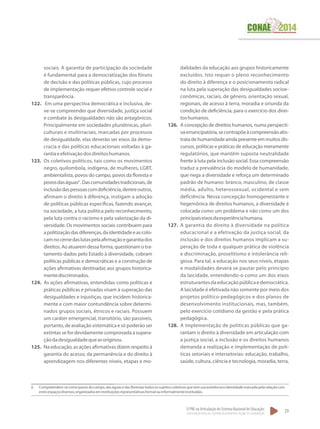 O PNE na Articulação do Sistema Nacional de Educação:
Participação Popular, Cooperação Federativa e Regime de Colaboração.
29
sociais. A garantia de participação da sociedade
é fundamental para a democratização dos fóruns
de decisão e das políticas públicas, cujo processo
de implementação requer efetivo controle social e
transparência.
122.	 Em uma perspectiva democrática e inclusiva, de-
ve-se compreender que diversidade, justiça social
e combate às desigualdades não são antagônicos.
Principalmente em sociedades pluriétnicas, pluri-
culturais e multirraciais, marcadas por processos
de desigualdade, elas deverão ser eixos da demo-
cracia e das políticas educacionais voltadas à ga-
rantiaeefetivaçãodosdireitoshumanos.
123.	 Os coletivos políticos, tais como os movimentos
negro, quilombola, indígena, de mulheres, LGBT,
ambientalista, povos do campo, povos da floresta e
povosdaságuas6
.Dascomunidadestradicionais,de
inclusãodaspessoascomdeficiência,dentreoutros,
afirmam o direito à diferença, instigam a adoção
de políticas públicas específicas, fazendo avançar,
na sociedade, a luta politica pelo reconhecimento,
pela luta contra o racismo e pela valorização da di-
versidade. Os movimentos sociais contribuem para
apolitizaçãodasdiferenças,daidentidadeeascolo-
camnocernedaslutaspelaafirmaçãoegarantiados
direitos. Ao atuarem dessa forma, questionam o tra-
tamento dados pelo Estado à diversidade, cobram
políticas públicas e democráticas e a construção de
ações afirmativas destinadas aos grupos historica-
mentediscriminados.
124.	 As ações afirmativas, entendidas como políticas e
práticas públicas e privadas visam à superação das
desigualdades e injustiças, que incidem historica-
mente e com maior contundência sobre determi-
nados grupos sociais, étnicos e raciais. Possuem
um caráter emergencial, transitório, são passíveis,
portanto, de avaliação sistemática e só poderão ser
extintas se for devidamente comprovada a supera-
çãodadesigualdadequeasoriginou.
125.	 Na educação, as ações afirmativas dizem respeito à
garantia do acesso, da permanência e do direito à
aprendizagem nos diferentes níveis, etapas e mo-
dalidades da educação aos grupos historicamente
excluídos. Isto requer o pleno reconhecimento
do direito à diferença e o posicionamento radical
na luta pela superação das desigualdades socioe-
conômicas, raciais, de gênero, orientação sexual,
regionais, de acesso à terra, moradia e oriunda da
condição de deficiência, para o exercício dos direi-
toshumanos.
126.	 A concepção de direitos humanos, numa perspecti-
vaemancipatória,secontrapõeàcompreensãoabs-
tratadehumanidadeaindapresenteemmuitosdis-
cursos, políticas e práticas de educação meramente
regulatórios, que mantêm suposta neutralidade
frente à luta pela inclusão social. Essa compreensão
traduz a prevalência do modelo de humanidade,
que nega a diversidade e reforça um determinado
padrão de humano: branco, masculino, de classe
média, adulto, heterossexual, ocidental e sem
deficiência. Nessa concepção homogeneizante e
hegemônica de direitos humanos, a diversidade é
colocada como um problema e não como um dos
principaiseixosdaexperiênciahumana.
127.	 A garantia do direito à diversidade na política
educacional e a efetivação da justiça social, da
inclusão e dos direitos humanos implicam a su-
peração de toda e qualquer prática de violência
e discriminação, proselitismo e intolerância reli-
giosa. Para tal, a educação nos seus níveis, etapas
e modalidades deverá se pautar pelo princípio
da laicidade, entendendo-o como um dos eixos
estruturantesdaeducaçãopúblicaedemocrática.
A laicidade é efetivada não somente por meio dos
projetos político-pedagógicos e dos planos de
desenvolvimento institucionais, mas, também,
pelo exercício cotidiano da gestão e pela prática
pedagógica.
128.	 A implementação de políticas públicas que ga-
rantam o direito à diversidade em articulação com
a justiça social, a inclusão e os direitos humanos
demanda a realização e implementação de polí-
ticas setoriais e intersetorias: educação, trabalho,
saúde, cultura, ciência e tecnologia, moradia, terra,
6 	 Compreendem-se como povos do campo, das águas e das florestas todos os sujeitos coletivos que tem sua existência e identidade marcada pela relação com
estesespaçosdiversos,organizadoseminstituiçõesrepresentativasformalouinformalmenteinstituídas.
 