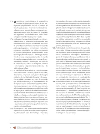 O PNE na Articulação do Sistema Nacional de Educação:
Participação Popular, Cooperação Federativa e Regime de Colaboração.
40
175.	
Aproposição e materialização de uma política
nacional de educação, no âmbito de um SNE,
implicam compreender e articular as políticas de
trabalho, educação e desenvolvimento sustentá-
vel, assim como suas interfaces com os atuais con-
textos, processos e ações do Estado e da sociedade
civil organizada nas áreas de cultura, ciência e tec-
nologia,meioambiente,desportoesaúde.
176.	 A educação é uma prática social cada vez mais am-
pla e presente na sociedade contemporânea, pois
vêm-se multiplicando os ambientes e processos
de aprendizagem formais e informais, envolvendo
práticas pedagógicas e formativas em instituições
educativas, no trabalho, nas mídias, nos espaços
de organização coletiva, potencializados pelas
tecnologias de comunicação e informação. Isso se
vinculaàsnovasexigênciasedemandasdomundo
do trabalho e da produção, assim como ao desen-
volvimento científico e tecnológico, aos aspectos
de constituição da cultura local, regional, nacional
e internacional e à problemática ambiental e da
saúdepúblicanoPaís.
177.	 As transformações econômicas e políticas no ce-
nário internacional e no Brasil, desde os anos 1980,
decorrentes, em grande parte, da reestruturação
produtiva, da mundialização do capital e da revolu-
ção tecnológica, implicam processos de regulação
que acarretam mudanças no papel e na forma de
atuação do Estado, bem como nas políticas educa-
cionais, que passaram a se orientar, cada vez mais,
pelalógicadomercadoedacompetição.Essemodo
de regulação se contrapôs ao ideário de constitui-
ção de um estado democrático de direito, no qual o
trabalho,aeducação,acultura,aciênciaeatecnolo-
gia constituiriam fatores de desenvolvimento eco-
nômico e social, inclusão, melhoria da qualidade de
vida, desenvolvimento sustentável, requisitos para
a superação dos mecanismos que, historicamente,
mantêmasdesigualdades.
178.	 Desde os anos 1980, observam-se transformações
significativas do ponto de vista econômico-produti-
vo, sobretudo em razão das mudanças e inovações
tecnológicasedosnovosmodosdeaçãodosestados
e dos organismos multilaterais nas economias cada
vez mais globalizadas. Nesse contexto, foram se am-
pliandoasdemandasporformaçãodetrabalhadores,
considerando os novos perfis profissionais e a neces-
sidade do desenvolvimento de novas habilidades, o
que trouxe implicações para as instituições formati-
vas, acadêmicas e profissionais. Além disso, as políti-
cas públicas e, sobretudo, as políticas de educação,
trabalho, ciência e tecnologia, passaram a considerar
tais mudanças na definição de seus respectivos pro-
gramas,planoseações.
179.	 Todavia,dadoocontextoeconômico-financeirodos
anos 1980 e 1990 e as orientações e diretrizes políti-
cas assumidas, observa-se que as reformas econô-
micas e educacionais tiveram pouca efetividade do
ponto de vista da melhoria da qualidade de vida da
população e das escolas à época. Assim, desde os
anos2000,foi-seevidenciando,poucoapouco,aim-
portânciadoEstadoedosgovernosnocrescimento
darenda,nareduçãodasdesigualdades,nagarantia
de direitos sociais e humanos e na formulação e
implantação de políticas públicas que possam con-
tribuir para mudanças sociais mais efetivas, tendo
em vista a formação para o exercício da cidadania
e a ampliação dos mecanismos de equalização das
oportunidadesdeeducação,trabalho,saúdeelazer.
180.	 O aumento dos anos de escolarização e da jornada
escolar, com qualidade, vem se tornando impe-
rativo para uma sociedade inclusiva, que busque
superar as desigualdades. O Brasil tem hoje, em
média,apenas7,5anosdeeducação/escolarização
de sua força de trabalho, com elevado número
de analfabetos (cerca de 14 milhões), baixa taxa
de escolarização líquida da população de 15 a 17
anos no ensino médio (cerca de 50%) e baixa taxa
líquida da população de 18 a 24 anos na educação
superior (cerca de 14%). São condições que preci-
sam ser superadas, pois interferem na melhoria da
distribuição de renda e nos processos de trabalho,
saúde e educação ambiental, contribuindo para a
superaçãodaexclusãosocial.
 