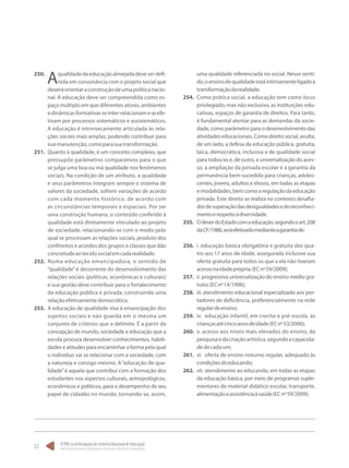 O PNE na Articulação do Sistema Nacional de Educação:
Participação Popular, Cooperação Federativa e Regime de Colaboração.
52
250.	
Aqualidadedaeducaçãoalmejadadeveserdefi-
nida em consonância com o projeto social que
deveráorientaraconstruçãodeumapolíticanacio-
nal. A educação deve ser compreendida como es-
paço múltiplo em que diferentes atores, ambientes
edinâmicasformativasseinter-relacionameseefe-
tivam por processos sistemáticos e assistemáticos.
A educação é intrinsecamente articulada às rela-
ções sociais mais amplas, podendo contribuir para
suamanutenção,comoparasuatransformação.
251.	 Quanto à qualidade, é um conceito complexo, que
pressupõe parâmetros comparativos para o que
se julga uma boa ou má qualidade nos fenômenos
sociais. Na condição de um atributo, a qualidade
e seus parâmetros integram sempre o sistema de
valores da sociedade, sofrem variações de acordo
com cada momento histórico, de acordo com
as circunstâncias temporais e espaciais. Por ser
uma construção humana, o conteúdo conferido à
qualidade está diretamente vinculado ao projeto
de sociedade, relacionando-se com o modo pelo
qual se processam as relações sociais, produto dos
confrontos e acordos dos grupos e classes que dão
concretudeaotecidosocialemcadarealidade.
252.	 Numa educação emancipadora, o sentido de
“qualidade”é decorrente do desenvolvimento das
relações sociais (políticas, econômicas e culturais)
e sua gestão deve contribuir para o fortalecimento
da educação pública e privada, construindo uma
relaçãoefetivamentedemocrática.
253.	 A educação de qualidade visa à emancipação dos
sujeitos sociais e não guarda em si mesma um
conjunto de critérios que a delimite. É a partir da
concepção de mundo, sociedade e educação que a
escola procura desenvolver conhecimentos, habili-
dades e atitudes para encaminhar a forma pela qual
o indivíduo vai se relacionar com a sociedade, com
a natureza e consigo mesmo. A“educação de qua-
lidade”é aquela que contribui com a formação dos
estudantes nos aspectos culturais, antropológicos,
econômicos e políticos, para o desempenho de seu
papel de cidadão no mundo, tornando-se, assim,
uma qualidade referenciada no social. Nesse senti-
do,oensinodequalidadeestáintimamenteligadoà
transformaçãodarealidade.
254.	 Como prática social, a educação tem como locus
privilegiado, mas não exclusivo, as instituições edu-
cativas, espaços de garantia de direitos. Para tanto,
é fundamental atentar para as demandas da socie-
dade, como parâmetro para o desenvolvimento das
atividades educacionais. Como direito social, avulta,
de um lado, a defesa da educação pública, gratuita,
laica, democrática, inclusiva e de qualidade social
para todos/as e, de outro, a universalização do aces-
so, a ampliação da jornada escolar e a garantia da
permanência bem-sucedida para crianças, adoles-
centes, jovens, adultos e idosos, em todas as etapas
emodalidades,bemcomoaregulaçãodaeducação
privada. Este direito se realiza no contexto desafia-
dordesuperaçãodasdesigualdadesedoreconheci-
mentoerespeitoàdiversidade.
255.	 OdeverdoEstadocomaeducação,segundooart.208
daCF/1988,seráefetivadomedianteagarantiade:
256.	 i. educação básica obrigatória e gratuita dos qua-
tro aos 17 anos de idade, assegurada inclusive sua
oferta gratuita para todos os que a ela não tiveram
acessonaidadeprópria;(ECnº59/2009);
257.	 ii. progressiva universalização do ensino médio gra-
tuito;(ECnº14/1996);
258.	 iii. atendimento educacional especializado aos por-
tadores de deficiência, preferencialmente na rede
regulardeensino;
259.	 iv.	 educação infantil, em creche e pré-escola, às
criançasatécincoanosdeidade(ECnº53/2006);
260.	 v. acesso aos níveis mais elevados do ensino, da
pesquisaedacriaçãoartística,segundoacapacida-
dedecadaum;
261.	 vi.	 oferta de ensino noturno regular, adequado às
condiçõesdoeducando;
262.	 vii.	atendimento ao educando, em todas as etapas
da educação básica, por meio de programas suple-
mentares de material didático escolar, transporte,
alimentaçãoeassistênciaàsaúde(ECnº59/2009);
 
