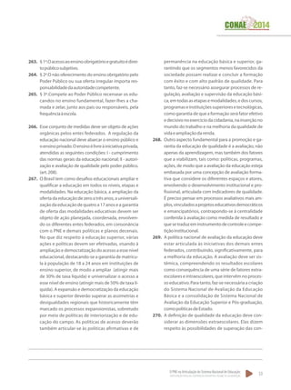O PNE na Articulação do Sistema Nacional de Educação:
Participação Popular, Cooperação Federativa e Regime de Colaboração.
53
263.	 §1º.Oacessoaoensinoobrigatórioegratuitoédirei-
topúblicosubjetivo.
264.	 § 2º.O não oferecimento do ensino obrigatório pelo
Poder Público ou sua oferta irregular importa res-
ponsabilidadedaautoridadecompetente.
265.	 § 3º.Compete ao Poder Público recensear os edu-
candos no ensino fundamental, fazer-lhes a cha-
mada e zelar, junto aos pais ou responsáveis, pela
frequênciaàescola.
266.	 Esse conjunto de medidas deve ser objeto de ações
orgânicas pelos entes federados. A regulação da
educação nacional deve abarcar o ensino público e
oensinoprivado.Oensinoélivreàiniciativaprivada,
atendidas as seguintes condições: I - cumprimento
das normas gerais da educação nacional; II - autori-
zação e avaliação de qualidade pelo poder público.
(art.208).
267.	 O Brasil tem como desafios educacionais ampliar e
qualificar a educação em todos os níveis, etapas e
modalidades. Na educação básica, a ampliação da
ofertadaeducaçãodezeroatrêsanos,auniversali-
zação da educação de quatro a 17 anos e a garantia
de oferta das modalidades educativas devem ser
objeto de ação planejada, coordenada, envolven-
do os diferentes entes federados, em consonância
com o PNE e demais políticas e planos decenais.
No que diz respeito à educação superior, várias
ações e políticas devem ser efetivadas, visando à
ampliação e democratização do acesso a esse nível
educacional, destacando-se a garantia de matrícu-
la à população de 18 a 24 anos em instituições de
ensino superior, de modo a ampliar (atingir mais
de 30% de taxa líquida) e universalizar o acesso a
esse nível de ensino (atingir mais de 50% de taxa lí-
quida). A expansão e democratização da educação
básica e superior deverão superar as assimetrias e
desigualdades regionais que historicamente têm
marcado os processos expansionistas, sobretudo
por meio de políticas de interiorização e de edu-
cação do campo. As políticas de acesso deverão
também articular-se às políticas afirmativas e de
permanência na educação básica e superior, ga-
rantindo que os segmentos menos favorecidos da
sociedade possam realizar e concluir a formação
com êxito e com alto padrão de qualidade. Para
tanto, faz-se necessário assegurar processos de re-
gulação, avaliação e supervisão da educação bási-
ca,emtodasasetapasemodalidades,edoscursos,
programaseinstituiçõessuperioresetecnológicas,
como garantia de que a formação será fator efetivo
edecisivonoexercíciodacidadania,nainserçãono
mundo do trabalho e na melhoria da qualidade de
vidaeampliaçãodarenda.
268.	 Outro aspecto fundamental para a promoção e ga-
rantia da educação de qualidade é a avaliação, não
apenas da aprendizagem, mas também dos fatores
que a viabilizam, tais como: políticas, programas,
ações, de modo que a avaliação da educação esteja
embasada por uma concepção de avaliação forma-
tiva que considere os diferentes espaços e atores,
envolvendo o desenvolvimento institucional e pro-
fissional, articulada com indicadores de qualidade.
É preciso pensar em processos avaliativos mais am-
plos,vinculadosaprojetoseducativosdemocráticos
e emancipatórios, contrapondo-se à centralidade
conferida à avaliação como medida de resultado e
quesetraduzeminstrumentodecontroleecompe-
tiçãoinstitucional.
269.	 A política nacional de avaliação da educação deve
estar articulada às iniciativas dos demais entes
federados, contribuindo, significativamente, para
a melhoria da educação. A avaliação deve ser sis-
têmica, compreendendo os resultados escolares
como consequência de uma série de fatores extra-
escolares e intraescolares,que intervêm no proces-
so educativo. Para tanto, faz-se necessária a criação
do Sistema Nacional de Avaliação da Educação
Básica e a consolidação de Sistema Nacional de
Avaliação da Educação Superior e Pós-graduação,
comopolíticasdeEstado.
270.	 A definição de qualidade da educação deve con-
siderar as dimensões extraescolares. Elas dizem
respeito às possibilidades de superação das con-
 