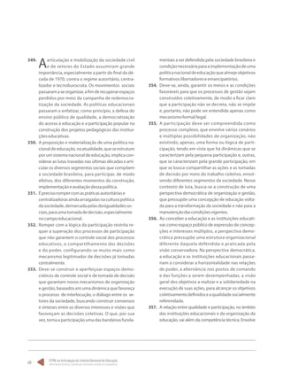 O PNE na Articulação do Sistema Nacional de Educação:
Participação Popular, Cooperação Federativa e Regime de Colaboração.
68
349.	
Aarticulação e mobilização da sociedade civil
e de setores do Estado assumiram grande
importância, especialmente a partir do final da dé-
cada de 1970, contra o regime autoritário, centra-
lizador e tecnoburocrata. Os movimentos sociais
passaramaseorganizar,afimderecuperarespaços
perdidos por meio da campanha de redemocra-
tização da sociedade. As políticas educacionais
passaram a enfatizar, como princípio, a defesa do
ensino público de qualidade, a democratização
do acesso à educação e a participação popular na
construção dos projetos pedagógicos das institui-
çõeseducativas.
350.	 A proposição e materialização de uma política na-
cionaldeeducação,naatualidade,queseestruture
porumsistemanacionaldeeducação,implicacon-
siderar as lutas travadas nas últimas décadas e arti-
cular os diversos segmentos sociais que compõem
a sociedade brasileira, para participar, de modo
efetivo, dos diferentes momentos da construção,
implementaçãoeavaliaçãodessapolítica.
351.	 Éprecisorompercomaspráticasautoritáriase
centralizadorasaindaarraigadasnaculturapolítica
dasociedade,demarcadapelasdesigualdadesso-
ciais,paraumatomadadedecisão,especialmente
nocampoeducacional.
352.	 Romper com a lógica da participação restrita re-
quer a superação dos processos de participação
que não garantem o controle social dos processos
educativos, o compartilhamento das decisões
e do poder, configurando-se muito mais como
mecanismo legitimador de decisões já tomadas
centralmente.
353.	 Deve-se construir e aperfeiçoar espaços demo-
cráticos de controle social e de tomada de decisão
que garantam novos mecanismos de organização
e gestão, baseados em uma dinâmica que favoreça
o processo de interlocução, o diálogo entre os se-
tores da sociedade, buscando construir consensos
e sínteses entre os diversos interesses e visões que
favoreçam as decisões coletivas. O que, por sua
vez, torna a participação uma das bandeiras funda-
mentais a ser defendida pela sociedade brasileira e
condiçãonecessáriaparaaimplementaçãodeuma
políticanacionaldeeducaçãoquealmejeobjetivos
formativoslibertadoreseemancipatórios.
354.	 Deve-se, ainda, garantir os meios e as condições
favoráveis para que os processos de gestão sejam
construídos coletivamente, de modo a ficar claro
que a participação não se decreta, não se impõe
e, portanto, não pode ser entendida apenas como
mecanismoformal/legal.
355.	 A participação deve ser compreendida como
processo complexo, que envolve vários cenários
e múltiplas possibilidades de organização, não
existindo, apenas, uma forma ou lógica de parti-
cipação, tendo em vista que há dinâmicas que se
caracterizam pela pequena participação e, outras,
que se caracterizam pela grande participação, em
que se busca compartilhar as ações e as tomadas
de decisão por meio do trabalho coletivo, envol-
vendo diferentes segmentos da sociedade. Nesse
contexto de luta, busca-se a construção de uma
perspectiva democrática de organização e gestão,
que pressupõe uma concepção de educação volta-
da para a transformação da sociedade e não para a
manutençãodascondiçõesvigentes.
356.	 Ao conceber a educação e as instituições educati-
vas como espaço público de expressão de concep-
ções e interesses múltiplos, a perspectiva demo-
crática pressupõe uma estrutura organizacional
diferente daquela defendida e praticada pela
visão conservadora. Na perspectiva democrática,
a educação e as instituições educacionais passa-
riam a considerar a horizontalidade nas relações
de poder, a alternância nos postos de comando
e das funções a serem desempenhadas, a visão
geral dos objetivos a realizar e a solidariedade na
execução de suas ações, para alcançar os objetivos
coletivamentedefinidoseaqualidadesocialmente
referendada.
357.	 A relação entre qualidade e participação, no âmbito
das instituições educacionais e da organização da
educação, vai além da competência técnica. Envolve
 