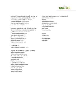 EQUIPEDEASSESSORIADACOMISSÃOESPECIALDE
MONITORAMENTOESISTEMATIZAÇÃODOFNE
ClodoaldoJosédeAlmeidaSouza–MEC/SEA
GenuínoBordignon–ConsultorPNUD
JoséIvanMayerdeAquino–MEC/SEA
LêdaMariaGomes–MEC/SEA
EquipedeConsultoresdaComissãoEspecial
deMonitoramentoeSistematizaçãodoFNE
LuizFernandesDourado-Coordenador
CatarinadeAlmeidaSantos-UnB
JoãoFerreiradeOliveira-UFG
KarineNunesdeMoraes-UFG
NelsonCardosodoAmaral-UFG
NilmaLinoGomes-UFMG
ReginaVinhaesGracindo–UnB
Colaboração
MárciaÂngeladaSilvaAguiar-UFPE
Equipe-SecretariaExecutivaAdjunta/MEC
AnaCristinaGomesSaraiva
DanielGuilhermeGalvãoSantos
DanielOtávioMachadoRodovalho
GlorineidePereiraSousa
JanaínadeJesus
JosyleneSoaresLima
LucimarPedrosadosSantos
MariaCarolinaGuimarãesBarbieri
MariaLéiaGonçalvesDias
NádiaMaraSilvaLeitão
ThiagoCorreiaBorges
WalmirAmaraldaSilva
EquipededesenvolvimentodoSistemaDigital
deRelatoria–CONAE
MEC/DTI
AlineLourençoniGazola
FláviaMedeirosMendesdoVale
RégioLeandrodeSouza
RobertodeFariaMendes
PauloUeiner
VianeiMottaMüller
Revisão
ElianeFaccion
Diagramação
DuoDesign
 