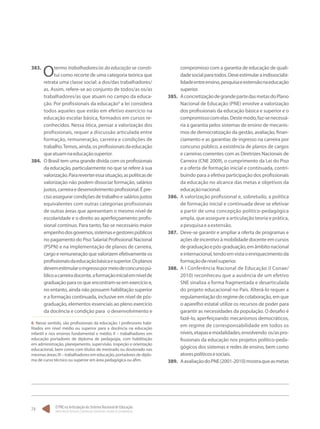 O PNE na Articulação do Sistema Nacional de Educação:
Participação Popular, Cooperação Federativa e Regime de Colaboração.
74
383.	
Otermo trabalhadores/as da educação se consti-
tui como recorte de uma categoria teórica que
retrata uma classe social: a dos/das trabalhadores/
as. Assim, refere-se ao conjunto de todos/as os/as
trabalhadores/as que atuam no campo da educa-
ção. Por profissionais da educação6
a lei considera
todos aqueles que estão em efetivo exercício na
educação escolar básica, formados em cursos re-
conhecidos. Nessa ótica, pensar a valorização dos
profissionais, requer a discussão articulada entre
formação, remuneração, carreira e condições de
trabalho.Temos,ainda,osprofissionaisdaeducação
queatuamnaeducaçãosuperior.
384.	 O Brasil tem uma grande dívida com os profissionais
da educação, particularmente no que se refere à sua
valorização.Parareverteressasituação,aspolíticasde
valorização não podem dissociar formação, salários
justos,carreiraedesenvolvimentoprofissional.Épre-
cisoassegurarcondiçõesdetrabalhoesaláriosjustos
equivalentes com outras categorias profissionais
de outras áreas que apresentam o mesmo nível de
escolaridade e o direito ao aperfeiçoamento profis-
sional contínuo. Para tanto, faz-se necessário maior
empenhodosgovernos,sistemasegestorespúblicos
no pagamento do Piso Salarial Profissional Nacional
(PSPN) e na implementação de planos de carreira,
cargo e remuneração que valorizem efetivamente os
profissionaisdaeducaçãobásicaesuperior.Osplanos
devemestimularoingressopormeiodeconcursopú-
blicoacarreiradocente,aformaçãoinicialemnívelde
graduação para os que encontram-se em exercício e,
no entanto, ainda não possuem habilitação superior
e a formação continuada, inclusive em nível de pós-
graduação, elementos essenciais ao pleno exercício
da docência e condição para o desenvolvimento e
6. Nesse sentido, são profissionais da educação: I professores habi-
litados em nível médio ou superior para a docência na educação
infantil e nos ensinos fundamental e médio; II – trabalhadores em
educação portadores de diploma de pedagogia, com habilitação
em administração, planejamento, supervisão, inspeção e orientação
educacional, bem como com títulos de mestrado ou doutorado nas
mesmas áreas; III – trabalhadores em educação, portadores de diplo-
ma de curso técnico ou superior em área pedagógica ou afim.
compromisso com a garantia de educação de quali-
dadesocialparatodos.Deveestimularaindissociabi-
lidadeentreensino,pesquisaeextensãonaeducação
superior.
385.	 AconcretizaçãodegrandepartedasmetasdoPlano
Nacional de Educação (PNE) envolve a valorização
dos profissionais da educação básica e superior e o
compromissocomelas.Destemodo,faz-senecessá-
ria a garantia pelos sistemas de ensino de mecanis-
mos de democratização da gestão, avaliação, finan-
ciamento e as garantias de ingresso na carreira por
concurso público, a existência de planos de cargos
e carreiras coerentes com as Diretrizes Nacionais de
Carreira (CNE 2009), o cumprimento da Lei do Piso
e a oferta de formação inicial e continuada, contri-
buindo para a efetiva participação dos profissionais
da educação no alcance das metas e objetivos da
educaçãonacional.
386.	 A valorização profissional e, sobretudo, a política
de formação inicial e continuada deve se efetivar
a partir de uma concepção político-pedagógica
ampla, que assegure a articulação teoria e prática,
apesquisaeaextensão.
387.	 Deve-se garantir e ampliar a oferta de programas e
ações de incentivo à mobilidade docente em cursos
degraduaçãoepós-graduação,emâmbitonacional
einternacional,tendoemvistaoenriquecimentoda
formaçãodenívelsuperior.
388.	 A I Conferência Nacional de Educação (I Conae/
2010) reconheceu que a ausência de um efetivo
SNE sinaliza a forma fragmentada e desarticulada
do projeto educacional no País. Alterá-lo requer a
regulamentaçãodoregimedecolaboração,emque
o aparelho estatal utilize os recursos de poder para
garantir as necessidades da população. O desafio é
fazê-lo, aperfeiçoando mecanismos democráticos,
em regime de corresponsabilidade em todos os
níveis,etapasemodalidades,envolvendo os/aspro-
fissionais da educação nos projetos político-peda-
gógicos dos sistemas e redes de ensino, bem como
atorespolíticosesociais.
389.	 AavaliaçãodoPNE(2001-2010)mostraqueasmetas
 
