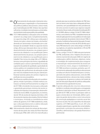 O PNE na Articulação do Sistema Nacional de Educação:
Participação Popular, Cooperação Federativa e Regime de Colaboração.
84
449.	
Ofinanciamento da educação é elemento estru-
turante para a organização e o funcionamento
das políticas públicas educacionais e, desse modo,
para materialização do SNE. Embora não seja fator
suficiente,écondiçãonecessáriaparaauniversaliza-
çãododireitoàeducaçãopúblicadequalidade.
450.	 A CF/1988 estabelece a educação como um direito
social em seu artigo sexto. Complementarmente,
no caput do artigo 205, reforça que a educação é
“direito de todos e dever do Estado e da família”,
devendo ser“promovida e incentivada com a cola-
boração da sociedade”. Ainda no caput do mesmo
artigo, afirma que educação deve visar ao “pleno
desenvolvimento da pessoa, seu preparo para o
exercício da cidadania e sua qualificação “pleno
desenvolvimento da pessoa, seu preparo para o
exercício da cidadania e sua qualificação para o
trabalho”. Nos incisos do artigo 206, a CF/1988 de-
termina como princípios do ensino: a igualdade de
condições para o acesso e permanência na escola;
agarantiadepadrãodequalidade;agratuidadedo
ensino público em estabelecimentos oficiais; e, a
valorização dos profissionais da educação escolar
por meio do estabelecimento de piso salarial pro-
fissional nacional, planos de carreira e ingresso na
profissãoviaconcursopúblico.
451.	 Parafinanciarapolíticadeeducação,emsuaabran-
gência, missão e princípios, o Estado instituiu a es-
trutura e as fontes de financiamento no artigo 212
da CF/1988, vinculando recursos para a educação
e garantindo percentuais mínimos da receita re-
sultantes de impostos à manutenção e desenvolvi-
mento do ensino (MDE). Os patamares, no mínimo,
são de 18% da receita de impostas da União e 25%
dareceitadeimpostosdosestados,DistritoFederal
e municípios, incluindo as transferências entre
esferas de governo. A CF/1988 estabeleceu, ainda,
que a educação básica teria o salário-educação
comofontesuplementarderecursos.
452.	 Adicionalmente, diante da certeza de descumpri-
mento de boa parte das metas do Plano Nacional
de Educação (PNE) 2001-2010, foi intensificada a
pressão para que as próximas edições do PNE tives-
sem ao menos uma meta clara e adequada de finan-
ciamento, sem possibilidade de veto presidencial,
tal como ocorrera no plano que vigorava naquele
momento.Dessemodo,aEmendaàConstituição(EC)
nº. 59/2009, alterou o artigo 214 da CF/1988 e deter-
minou como diretriz do PNE o“estabelecimento de
metadeaplicaçãoderecursospúblicosemeducação
como proporção do produto interno bruto”(PIB). A
primeira Conferência Nacional de Educação (Conae),
realizadaemBrasília,noiníciode2010,decidiuqueo
novo PNE deveria ter como meta atingir, no final de
sua vigência, um patamar equivalente a 10% do PIB
paraaeducaçãopública.
453.	 Como o artigo 214 da CF/1988 trata precisamente
do PNE, atribuindo a ele o“objetivo de articular o
sistema nacional de educação [SNE] em regime de
colaboração e definir diretrizes, objetivos, metas
e estratégias de implementação para assegurar
a manutenção e desenvolvimento do ensino em
seus diversos níveis, etapas e modalidades”, a
CF/1988 reconhece e assevera, portanto, que o fi-
nanciamentoadequadodaspolíticaseducacionais
se traduz em alicerce fundamental para a constru-
ção tanto dos planos educacionais, como do SNE.
Consequentemente, o alcance das metas contidas
em programas de governo e planos de Estado da
área de educação depende de políticas adequadas
deinvestimentoegestãoderecursos.
454.	 A gestão adequada dos recursos educacionais
também é condição necessária para a consagração
do direito à educação no Brasil. Novamente o arti-
go 206 da CF/1988, ao listar os princípios sobre os
quais o ensino deve ser ministrado, define o prin-
cípio da gestão democrática como instrumento
de construção pedagógica e controle social dos
recursos na área. No caso específico da educação
superior, a CF/1988 especificou, no art. 207, uma
situação especial para a gestão das universidades,
garantindo o princípio da autonomia didático-
científica, administrativa e de gestão financeira e
patrimonial.
 