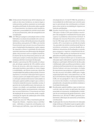 O PNE na Articulação do Sistema Nacional de Educação:
Participação Popular, Cooperação Federativa e Regime de Colaboração.
85
455.	 O Documento Final da Conae (2010) relaciona, em
cada um dos eixos temáticos, os marcos legais e
ordenamentos jurídicos nacionais na construção
depolíticasdeEstado.Asdiscussõessobreagestão
e o financiamento, nos diversos eixos temáticos,
explicitam a necessidade do controle social sobre
os recursos financeiros, além de transparência em
suaaplicação.
456.	 Um SNE que assegure a articulação entre os entes
federados e os setores da sociedade civil, como es-
tabeleceu a Conae, demanda processos de gestão
democrática, como prevê a CF/1988, e um nível de
financiamento que vincule recursos financeiros
para a implantação de programas e ações capazes
de expandir e elevar a qualidade da educação
nacional e promova uma diminuição das desigual-
dades educacionais entre as regiões brasileiras.
O volume de recursos financeiros precisa ser sufi-
ciente para cumprir as metas dos planos nacionais,
estaduais,distritalemunicipaisdeeducação.
457.	 Ampliar o percentual do PIB investido em educa-
ção, até atingir o patamar de 10% e definir outras
fontes de recursos, além dos impostos, para a
educação brasileira, para todos os níveis, etapas
e modalidades, são fatores essenciais, diante da
complexidade das políticas educacionais. O acesso
equitativo e universal à educação básica para as
crianças e jovens com idade entre quatro e 17 anos
e a elevação substancial de alunos matriculados na
educação superior pública exigem que se eleve o
montante estatal de recursos investidos na área. A
garantia da escola pública para mais pessoas, no
campo e na cidade, com qualidade socialmente
referenciada, implica, necessariamente, a elevação
dos recursos financeiros. O movimento em favor
da ampliação de recursos envolve, ainda, a regula-
mentação do regime de colaboração entre União,
estados,DF emunicípios.
458.	 A partir dos anos de 1990, o movimento pela de-
finição dos tributos – impostos, taxas e contribui-
ções – defendeu a criação de contribuições com
destinação pré-definida, o que não faz parte da
vinculação do art. 212 da CF/1988. Há, portanto, a
necessidade de se reformular esse caminho para
que os percentuais das contribuições se dirijam
para a área social ou se estabeleçam impostos ao
invésdecontribuições.
459.	 Estudos mostram que a vinculação mínima de
18% para a União e 25% para estados e municí-
pios não asseguram o montante de recursos para
superar os problemas educacionais do Brasil. A
elevação dos recursos financeiros como percen-
tual do PIB exige ação articulada entre a União,
estados, DF e municípios no sentido de ampliá
-los, para além do mínimo constitucional. Deve-se
reconhecer, entretanto, o enorme desafio de es-
tabelecer mecanismos de fiscalização e controle,
para assegurar o rigoroso cumprimento do art.
212 da CF/1988, quanto ao montante de recursos
aplicadosempolíticaspúblicaseducacionais.
460.	 Também é imprescindível que os secretários de
educação sejam ordenadores e gestores plenos de
despesas e participem efetivamente da discussão
e deliberação sobre as políticas prioritárias e sobre
a dinâmica do financiamento em seus estados, no
Distrito Federal e em seus municípios. A criação
de mecanismos que propiciem o repasse automá-
tico dos recursos vinculados à MDE para o órgão
responsável pelo setor, como determina o art. 69
da Lei de Diretrizes e Bases da Educação Nacional
(LDB), em seu parágrafo 5º, não é uma realidade
na maioria dos estados e municípios brasileiros,
prejudicando a atuação dos secretários estaduais e
municipaisdeeducação.
461.	 Na educação superior pública, o que se nota é um
controle cada vez maior na aplicação das ações
associadas ao orçamento, inviabilizando a instala-
ção da sua autonomia de gestão financeira, como
determina o art. 207 da CF/1988. É, portanto, fun-
damental a efetivação da autonomia universitária
constitucional.
462.	 A aplicação dos recursos financeiros em educação
exige ainda que se fiscalizem quais os gastos admi-
tidos como de MDE e aqueles que não podem ser
 