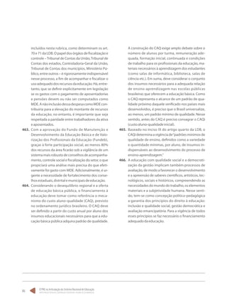 O PNE na Articulação do Sistema Nacional de Educação:
Participação Popular, Cooperação Federativa e Regime de Colaboração.
86
incluídos nesta rubrica, como determinam os art.
70e71daLDB.Opapeldosórgãosdefiscalizaçãoe
controle –Tribunal de Contas da União,Tribunal de
Contas dos estados, Controladoria-Geral da União,
Tribunal de Contas dos municípios, Ministério Pú-
blico,entreoutros–érigorosamenteindispensável
nesse processo, a fim de acompanhar e fiscalizar o
usoadequadodosrecursosdaeducação.Há,entre-
tanto, que se definir explicitamente em legislação
se os gastos com o pagamento de aposentadorias
e pensões devem ou não ser computados como
MDE.AnãoinclusãodessadespesacomoMDEcon-
tribuiria para a elevação do montante de recursos
da educação; no entanto, é importante que seja
respeitada a paridade entre trabalhadores da ativa
eaposentados.
463.	 Com a aprovação do Fundo de Manutenção e
Desenvolvimento da Educação Básica e de Valo-
rização dos Profissionais da Educação (Fundeb),
graças à forte participação social, ao menos 80%
dos recursos da área ficarão sob a vigilância de um
sistemamaisrobustodeconselhosdeacompanha-
mento, controle social e fiscalização do setor, o que
propiciará uma análise mais precisa do que efeti-
vamente foi gasto com MDE. Adicionalmente, é ur-
gente a necessidade de fortalecimento dos conse-
lhosestaduais,distritalemunicipaisdeeducação.
464.	 Considerando o desequilíbrio regional e a oferta
de educação básica pública, o financiamento à
educação deve tomar como referência o meca-
nismo do custo aluno-qualidade (CAQ), previsto
no ordenamento jurídico brasileiro. O CAQ deve
ser definido a partir do custo anual por aluno dos
insumos educacionais necessários para que a edu-
cação básica pública adquira padrão de qualidade.
A construção do CAQ exige amplo debate sobre o
número de alunos por turma, remuneração ade-
quada, formação inicial, continuada e condições
de trabalho para os profissionais da educação, ma-
teriais necessários à aprendizagem dos estudantes
(como salas de informática, biblioteca, salas de
ciência etc.). Em suma, deve considerar o conjunto
dos insumos necessários para a adequada relação
de ensino-aprendizagem nas escolas públicas
brasileiras que oferecem a educação básica. Como
o CAQ representa o alcance de um padrão de qua-
lidade próximo daquele verificado nos países mais
desenvolvidos, é preciso que o Brasil universalize,
ao menos, um padrão mínimo de qualidade. Nesse
sentido, antes do CAQ é preciso consagrar o CAQi
(custoaluno-qualidadeinicial).
465.	 Baseado no inciso IX do artigo quarto da LDB, o
CAQideterminaavigênciade“padrõesmínimosde
qualidade de ensino, definidos como a variedade
e quantidade mínimas, por aluno, de insumos in-
dispensáveis ao desenvolvimento do processo de
ensino-aprendizagem.”
466.	 A educação com qualidade social e a democrati-
zação da gestão implicam também processos de
avaliação, de modo a favorecer o desenvolvimento
e a apreensão de saberes científicos, artísticos, tec-
nológicos, sociais e históricos, compreendendo as
necessidades do mundo do trabalho, os elementos
materiais e a subjetividade humana. Nesse senti-
do, tem-se como concepção político-pedagógica
a garantia dos princípios do direito à educação:
inclusão e qualidade social, gestão democrática e
avaliação emancipatória. Para a vigência de todos
esses princípios se faz necessário o financiamento
adequadodaeducação.
 