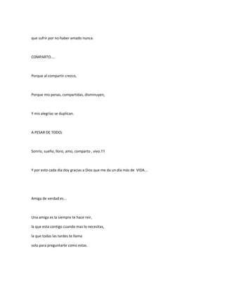 que sufrir por no haber amado nunca.
COMPARTO....
Porque al compartir crezco,
Porque mis penas, compartidas, disminuyen,
Y mis alegrías se duplican.
A PESAR DE TODO¡
Sonrío, sueño, lloro, amo, comparto , vivo.!!!
Y por esto cada día doy gracias a Dios que me da un día más de VIDA...
Amiga de verdad es...
Una amiga es la siempre te hace reir,
la que esta contigo cuando mas lo necesitas,
la que todas las tardes te llama
solo para preguntarte como estas.
 