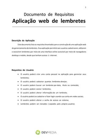 1
Documento de Requisitos
Aplicação web de lembretes
________________________________________________________________
Descrição da Aplicação
Este documento lista os requisitos levantados para a construção de uma aplicação web
de gerenciamento de lembretes. Essa aplicação permitirá aos usuários cadastrarem, editarem
e excluírem lembretes por meio de uma interface online acessível por meio de navegadores
desktop e mobile, desde que tenham acesso à internet.
Requisitos do Usuário
 O usuário poderá criar uma conta pessoal na aplicação para gerenciar seus
lembretes;
 O usuário poderá cadastrar quantos lembretes desejar;
 O usuário poderá buscar um lembrete por data, título ou conteúdo;
 O usuário poderá excluir lembretes;
 O usuário poderá alterar informações de um lembrete;
 O usuário poderá se cadastrar e fazer login usando sua conta em redes sociais;
 O usuário poderá alterar a senha de acesso ao sistema;
 Lembretes podem ser clonados ( copiados pelo próprio usuário).
 