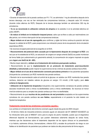 3
• Durante el tratamiento de la parada cardiaca por FV / TV, se administra 1 mg de adrenalina después de la
tercera descarga, una vez se han reiniciado las compresiones torácicas, y después cada 3-5 minutos
(durante ciclos alternos de RCP). Después de la tercera descarga también se administran 300 mg de
amiodarona.
• Ya no se recomienda la utilización rutinaria de atropina en la asistolia ni en la actividad eléctrica sin
pulso (AESP).
• Se reduce el énfasis en la intubación traqueal precoz, salvo que se lleve a cabo por reanimadores con
alta pericia, con mínima interrupción de las compresiones torácicas.
• Mayor énfasis en el uso de capnografía para confirmar y vigilar de forma continua la posición del tubo
traqueal, la calidad de la RCP y para proporcionar una indicación precoz de la recuperación de la circulación
espontánea (RCE).
• Se reconoce el papel potencial de la ecografía en el SVA.
• Reconocimiento del potencial daño causado por la hiperoxemia después de conseguir la RCE: una
vez que se ha establecido la RCE y la saturación de oxígeno en sangre arterial (SaO2) se puede monitorizar
de forma fiable (por pulsioximetría y/o gasometría arterial), la concentración de oxígeno inspirado se ajusta
para lograr una SaO2 de 94 - 98%.
• Mucha mayor atención y énfasis en el tratamiento del síndrome post-parada cardiaca.
• Reconocimiento de que la implementación de un protocolo de tratamiento post-resucitación
detallado y estructurado puede mejorar la supervivencia de las víctimas de parada cardiaca tras la RCE.
• Mayor énfasis en el uso de la intervención coronaria percutánea primaria en los pacientes apropiados
(incluyendo los comatosos) con RCE mantenida tras parada cardíaca.
• Revisión de la recomendación sobre el control de la glucosa: en adultos con RCE mantenida tras parada
cardíaca, deberían ser tratados valores de glucosa en sangre >10 mmol/L (>180 mg/dL), pero debe
evitarse la hipoglucemia.
• Utilización de la hipotermia terapéutica incluyendo a los supervivientes comatosos de parada cardiaca
asociada inicialmente tanto a ritmos no-desfibrilables como a ritmos desfibrilables. Se reconoce el menor
nivel de evidencia para su empleo tras parada cardiaca por ritmo no-desfibrilable.
• Reconocimiento de que muchos de los predictores de mal pronóstico aceptados en los supervivientes
comatosos de una parada cardíaca no son fiables, especialmente si el paciente ha sido tratado con
hipotermia terapéutica.
Tratamiento inicial de los síndromes coronarios agudos.-
Los cambios en el tratamiento del síndrome coronario agudo desde las guías de 2005 incluyen:
• El término infarto de miocardio-síndrome coronario agudo sin elevación del ST (IMSEST-SCASEST) se
ha introducido tanto para el IMSEST como para la angina de pecho inestable, puesto que el diagnóstico
diferencial depende de biomarcadores, que pueden detectarse solamente después de varias horas,
mientras que las decisiones sobre el tratamiento dependen de los signos clínicos en la presentación.
• La historia, exámenes clínicos, biomarcadores, criterios ECG y escalas de puntuación de riesgo no son
fiables en la identificación de pacientes que pudieran ser dados de alta precozmente de forma segura.
 