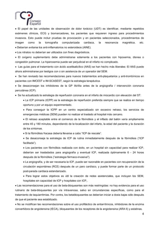 4
• El papel de las unidades de observación de dolor torácico (UDT) es identificar, mediante repetidos
exámenes clínicos, ECG y biomarcadores, los pacientes que requieren ingreso para procedimientos
invasivos. Esto puede incluir pruebas de provocación y en pacientes seleccionados, procedimientos de
imagen como la tomografía computarizada cardiaca, la resonancia magnética, etc.
• Deberían evitarse los anti-inflamatorios no esteroideos (AINE).
• Los nitratos no deberían ser utilizados con fines diagnósticos.
• El oxígeno suplementario debe administrarse solamente a los pacientes con hipoxemia, disnea o
congestión pulmonar. La hiperoxemia puede ser perjudicial en el infarto no complicado.
• Las guías para el tratamiento con ácido acetilsalicílico (AAS) se han hecho más liberales: El AAS puede
ahora administrarse por testigos con o sin asistencia de un operador del SEM.
• Se han revisado las recomendaciones para nuevos tratamientos anti-plaquetarios y anti-trombínicos en
pacientes con IMCEST e IM-SCASEST, según la estrategia terapéutica.
• Se desaconsejan los inhibidores de la GP IIb/IIIa antes de la angiografía / intervención coronaria
percutánea (ICP).
• Se ha actualizado la estrategia de reperfusión coronaria en el infarto de miocardio con elevación del ST:
• La ICP primaria (ICPP) es la estrategia de reperfusión preferida siempre que se realice en tiempo
oportuno y por un equipo experimentado.
• Para conseguir la ICPP en un centro especializado sin excesivo retraso, los servicios de
emergencias médicas (SEM) pueden no realizar el traslado al hospital más cercano.
• El retraso aceptable entre el comienzo de la fibrinólisis y el inflado del balón varía ampliamente
entre 45 y 180 minutos, dependiendo de la localización del infarto, la edad del paciente y la duración
de los síntomas.
• Si la fibrinólisis fracasa debería llevarse a cabo “ICP de rescate”.
• Se desaconseja la estrategia de ICP de rutina inmediatamente después de la fibrinólisis (“ICP
facilitada”).
• Los pacientes con fibrinólisis realizada con éxito, en un hospital sin capacidad para realizar ICP,
deberían ser trasladados para angiografía y eventual ICP, realizada óptimamente 6 - 24 horas
después de la fibrinólisis (“estrategia fármaco-invasiva").
• La angiografía, y de ser necesaria la ICP, puede ser razonable en pacientes con recuperación de la
circulación espontánea (RCE) después de un paro cardíaco, y puede formar parte de un protocolo
post-parada cardiaca estandarizado.
• Para lograr estos objetivos es útil la creación de redes asistenciales, que incluyan los SEM,
hospitales sin capacidad de ICP y hospitales con ICP,.
• Las recomendaciones para el uso de beta-bloqueantes son más restringidas: no hay evidencia para el uso
rutinario de beta-bloqueantes por vía intravenosa, salvo en circunstancias específicas, como para el
tratamiento de taquiarritmias. Por contra, los betabloqueantes se deberían iniciar a dosis bajas sólo después
de que el paciente sea estabilizado.
• No se modifican las recomendaciones sobre el uso profiláctico de antiarrítmicos, inhibidores de la enzima
convertidora de angiotensina (IECA), bloqueantes de los receptores de la angiotensina (ARA II) y estatinas.
 