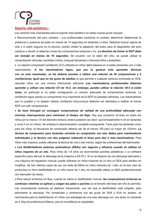 5
Soporte vital pediátrico.-
Los cambios más importantes para el soporte vital pediátrico en estas nuevas guías incluyen:
• Reconocimiento del paro cardiaco - Los profesionales sanitarios no pueden determinar fiablemente la
presencia o ausencia de pulso en menos de 10 segundos en lactantes o niños. Deberían buscar signos de
vida y si están seguros en la técnica, podrán añadir la palpación del pulso para el diagnóstico del paro
cardíaco y decidir si deberían iniciar las compresiones torácicas o no. La decisión de iniciar la RCP debe
ser tomada en menos de 10 segundos. De acuerdo con la edad del niño, se puede utilizar la
comprobación del pulso carotídeo (niños), braquial (lactantes) o femoral (niños y lactantes).
• La relación compresión-ventilación (CV) utilizada en niños debe basarse en si están presentes uno o más
reanimadores. A los reanimadores legos, que por lo general solo aprenden técnicas
con un solo reanimador, se les debería enseñar a utilizar una relación de 30 compresiones y 2
ventilaciones, igual que en las guías de adultos, lo que permite a cualquier persona entrenada en SVB,
resucitar niños con una mínima información adicional. Los reanimadores profesionales deberían
aprender y utilizar una relación CV de 15:2; sin embargo, pueden utilizar la relación 30:2 si están
solos, en particular si no están consiguiendo un número adecuado de compresiones torácicas. La
ventilación sigue siendo un componente muy importante de la RCP en paradas asfícticas. Los reanimadores
que no puedan o no deseen realizar ventilación boca-a-boca deberían ser alentados a realizar al menos
RCP con sólo compresiones.
• Se hace hincapié en conseguir compresiones de calidad de una profundidad adecuada con
mínimas interrupciones para minimizar el tiempo sin flujo. Hay que comprimir el tórax en todos los
niños por lo menos 1/3 del diámetro torácico antero-posterior (es decir, aproximadamente 4 cm en lactantes
y unos 5 cm en niños). Se enfatiza la descompresión completa subsiguiente. Tanto para los lactantes como
para los niños, la frecuencia de compresión debería ser de al menos 100 pero no mayor de 120/min. La
técnica de compresión para lactantes consiste en compresión con dos dedos para reanimadores
individuales y la técnica con dos pulgares rodeando el tórax para dos o más reanimadores. Para
niños más mayores, puede utilizarse la técnica de una o dos manos, según las preferencias del reanimador.
• Los desfibriladores externos automáticos (DEAs) son seguros y eficaces cuando se utilizan en
niños mayores de un año. Para niños de 1-8 años se recomiendan parches pediátricos o un software
específico para atenuar la descarga de la máquina a 50-75 J. Si no se dispone de una descarga atenuada o
una máquina de regulación manual, puede utilizarse en niños mayores de un año un DEA para adultos sin
modificar. Se han referido casos de uso con éxito de DEAs en niños menores de 1 año; en el raro caso de
producirse un ritmo desfibrilable en un niño menor de 1 año, es razonable utilizar un DEA (preferentemente
con atenuador de dosis).
• Para reducir el tiempo sin flujo, cuando se utiliza un desfibrilador manual, las compresiones torácicas se
continúan mientras se aplican y cargan las palas o parches (si el tamaño del tórax del niño lo permite).
Las compresiones torácicas se detienen brevemente, una vez que el desfibrilador está cargado, para
administrar la descarga. Por simplicidad y coherencia con las guías de SVB y SVA en adultos, se
recomienda para la desfibrilación en niños una estrategia de una sola descarga con una dosis no creciente
de 4 J/kg (de preferencia bifásica, pero la monofásica es aceptable).
 