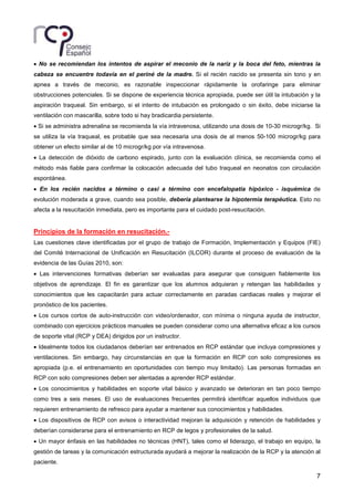 7
• No se recomiendan los intentos de aspirar el meconio de la nariz y la boca del feto, mientras la
cabeza se encuentre todavía en el periné de la madre. Si el recién nacido se presenta sin tono y en
apnea a través de meconio, es razonable inspeccionar rápidamente la orofaringe para eliminar
obstrucciones potenciales. Si se dispone de experiencia técnica apropiada, puede ser útil la intubación y la
aspiración traqueal. Sin embargo, si el intento de intubación es prolongado o sin éxito, debe iniciarse la
ventilación con mascarilla, sobre todo si hay bradicardia persistente.
• Si se administra adrenalina se recomienda la vía intravenosa, utilizando una dosis de 10-30 microgr/kg. Si
se utiliza la vía traqueal, es probable que sea necesaria una dosis de al menos 50-100 microgr/kg para
obtener un efecto similar al de 10 microgr/kg por vía intravenosa.
• La detección de dióxido de carbono espirado, junto con la evaluación clínica, se recomienda como el
método más fiable para confirmar la colocación adecuada del tubo traqueal en neonatos con circulación
espontánea.
• En los recién nacidos a término o casi a término con encefalopatía hipóxico - isquémica de
evolución moderada a grave, cuando sea posible, debería plantearse la hipotermia terapéutica. Esto no
afecta a la resucitación inmediata, pero es importante para el cuidado post-resucitación.
Principios de la formación en resucitación.-
Las cuestiones clave identificadas por el grupo de trabajo de Formación, Implementación y Equipos (FIE)
del Comité Internacional de Unificación en Resucitación (ILCOR) durante el proceso de evaluación de la
evidencia de las Guías 2010, son:
• Las intervenciones formativas deberían ser evaluadas para asegurar que consiguen fiablemente los
objetivos de aprendizaje. El fin es garantizar que los alumnos adquieran y retengan las habilidades y
conocimientos que les capacitarán para actuar correctamente en paradas cardiacas reales y mejorar el
pronóstico de los pacientes.
• Los cursos cortos de auto-instrucción con video/ordenador, con mínima o ninguna ayuda de instructor,
combinado con ejercicios prácticos manuales se pueden considerar como una alternativa eficaz a los cursos
de soporte vital (RCP y DEA) dirigidos por un instructor.
• Idealmente todos los ciudadanos deberían ser entrenados en RCP estándar que incluya compresiones y
ventilaciones. Sin embargo, hay circunstancias en que la formación en RCP con solo compresiones es
apropiada (p.e. el entrenamiento en oportunidades con tiempo muy limitado). Las personas formadas en
RCP con solo compresiones deben ser alentadas a aprender RCP estándar.
• Los conocimientos y habilidades en soporte vital básico y avanzado se deterioran en tan poco tiempo
como tres a seis meses. El uso de evaluaciones frecuentes permitirá identificar aquellos individuos que
requieren entrenamiento de refresco para ayudar a mantener sus conocimientos y habilidades.
• Los dispositivos de RCP con avisos o interactividad mejoran la adquisición y retención de habilidades y
deberían considerarse para el entrenamiento en RCP de legos y profesionales de la salud.
• Un mayor énfasis en las habilidades no técnicas (HNT), tales como el liderazgo, el trabajo en equipo, la
gestión de tareas y la comunicación estructurada ayudará a mejorar la realización de la RCP y la atención al
paciente.
 