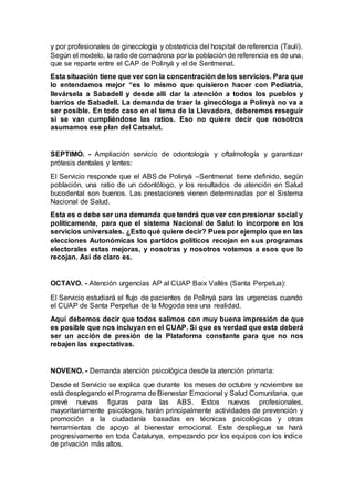 y por profesionales de ginecología y obstetricia del hospital de referencia (Taulí).
Según el modelo, la ratio de comadrona por la población de referencia es de una,
que se reparte entre el CAP de Polinyà y el de Sentmenat.
Esta situación tiene que ver con la concentración de los servicios. Para que
lo entendamos mejor “es lo mismo que quisieron hacer con Pediatría,
llevársela a Sabadell y desde allí dar la atención a todos los pueblos y
barrios de Sabadell. La demanda de traer la ginecóloga a Polinyà no va a
ser posible. En todo caso en el tema de la Llevadora, deberemos reseguir
si se van cumpliéndose las ratios. Eso no quiere decir que nosotros
asumamos ese plan del Catsalut.
SEPTIMO. - Ampliación servicio de odontología y oftalmología y garantizar
prótesis dentales y lentes:
El Servicio responde que el ABS de Polinyà –Sentmenat tiene definido, según
población, una ratio de un odontólogo, y los resultados de atención en Salud
bucodental son buenos. Las prestaciones vienen determinadas por el Sistema
Nacional de Salud.
Esta es o debe ser una demanda que tendrá que ver con presionar social y
políticamente, para que el sistema Nacional de Salut lo incorpore en los
servicios universales. ¿Esto qué quiere decir? Pues por ejemplo que en las
elecciones Autonómicas los partidos políticos recojan en sus programas
electorales estas mejoras, y nosotras y nosotros votemos a esos que lo
recojan. Así de claro es.
OCTAVO. - Atención urgencias AP al CUAP Baix Vallès (Santa Perpetua):
El Servicio estudiará el flujo de pacientes de Polinyà para las urgencias cuando
el CUAP de Santa Perpetua de la Mogoda sea una realidad.
Aquí debemos decir que todos salimos con muy buena impresión de que
es posible que nos incluyan en el CUAP. Sí que es verdad que esta deberá
ser un acción de presión de la Plataforma constante para que no nos
rebajen las expectativas.
NOVENO. - Demanda atención psicológica desde la atención primaria:
Desde el Servicio se explica que durante los meses de octubre y noviembre se
está desplegando el Programa de Bienestar Emocional y Salud Comunitaria, que
prevé nuevas figuras para las ABS. Estos nuevos profesionales,
mayoritariamente psicólogos, harán principalmente actividades de prevención y
promoción a la ciudadanía basadas en técnicas psicológicas y otras
herramientas de apoyo al bienestar emocional. Este despliegue se hará
progresivamente en toda Catalunya, empezando por los equipos con los índice
de privación más altos.
 