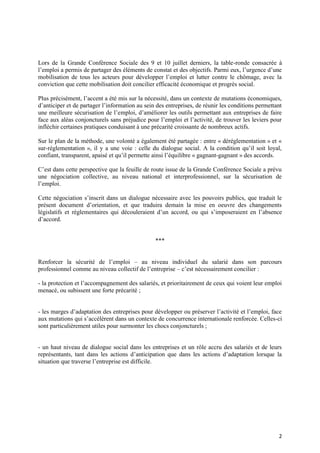 Lors de la Grande Conférence Sociale des 9 et 10 juillet derniers, la table-ronde consacrée à
l’emploi a permis de partager des éléments de constat et des objectifs. Parmi eux, l’urgence d’une
mobilisation de tous les acteurs pour développer l’emploi et lutter contre le chômage, avec la
conviction que cette mobilisation doit concilier efficacité économique et progrès social.

Plus précisément, l’accent a été mis sur la nécessité, dans un contexte de mutations économiques,
d’anticiper et de partager l’information au sein des entreprises, de réunir les conditions permettant
une meilleure sécurisation de l’emploi, d’améliorer les outils permettant aux entreprises de faire
face aux aléas conjoncturels sans préjudice pour l’emploi et l’activité, de trouver les leviers pour
infléchir certaines pratiques conduisant à une précarité croissante de nombreux actifs.

Sur le plan de la méthode, une volonté a également été partagée : entre « déréglementation » et «
sur-réglementation », il y a une voie : celle du dialogue social. A la condition qu’il soit loyal,
confiant, transparent, apaisé et qu’il permette ainsi l’équilibre « gagnant-gagnant » des accords.

C’est dans cette perspective que la feuille de route issue de la Grande Conférence Sociale a prévu
une négociation collective, au niveau national et interprofessionnel, sur la sécurisation de
l’emploi.

Cette négociation s’inscrit dans un dialogue nécessaire avec les pouvoirs publics, que traduit le
présent document d’orientation, et que traduira demain la mise en oeuvre des changements
législatifs et réglementaires qui découleraient d’un accord, ou qui s’imposeraient en l’absence
d’accord.


                                                ***


Renforcer la sécurité de l’emploi – au niveau individuel du salarié dans son parcours
professionnel comme au niveau collectif de l’entreprise – c’est nécessairement concilier :

- la protection et l’accompagnement des salariés, et prioritairement de ceux qui voient leur emploi
menacé, ou subissent une forte précarité ;


- les marges d’adaptation des entreprises pour développer ou préserver l’activité et l’emploi, face
aux mutations qui s’accélèrent dans un contexte de concurrence internationale renforcée. Celles-ci
sont particulièrement utiles pour surmonter les chocs conjoncturels ;


- un haut niveau de dialogue social dans les entreprises et un rôle accru des salariés et de leurs
représentants, tant dans les actions d’anticipation que dans les actions d’adaptation lorsque la
situation que traverse l’entreprise est difficile.




                                                                                                   2
 