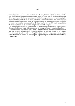 ***


Cette négociation pour une meilleure sécurisation de l’emploi devra naturellement être articulée
avec d’autres négociations mentionnées dans la feuille de route issue de la Grande Conférence
Sociale, qui seront simultanées ou ultérieures (institutions représentatives du personnel, égalité
professionnelle et qualité de vie au travail, convention d’assurance chômage, etc…), ainsi qu’avec
les orientations définies dans la feuille de route sociale issue de la grande conférence, notamment
en matière de formation professionnelle ou de bilans (sur l’accord de 2008 sur la modernisation
du marché du travail, sur les aides aux entreprises en faveur de l’emploi…).
Une attention particulière devra être portée par les négociateurs à la question de l’égalité entre les
femmes et les hommes, et aux effets attendus par les mesures de l’accord en matière d’égalité.
La feuille de route sociale issue de la Grande Conférence Sociale prévoit que cette négociation
pour une meilleure sécurisation de l’emploi devra aboutir au plus tard en mars 2013. Compte-
tenu de la gravité de la situation de l’emploi, le Gouvernement propose que tous les efforts
soient faits dans la mesure du possible pour y parvenir plus rapidement, avant la fin de
l’année 2012.




                                                                                                    5
 