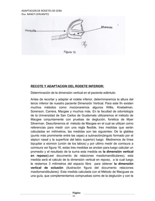 ADAPTACION DE RODETES DE CERA
Dra. NANCY CERVANTES
RECOTE Y ADAPTACION DEL RODETE INFERIOR:
Determinación de la dimensión vertical en el paciente edéntulo:
Antes de recortar y adaptar el rodete inferior, determinaremos la altura del
tercio inferior de nuestro paciente Dimensión Vertical. Para este fin existen
muchos métodos como mocionaremos algunos Willis, Knebelman,
Sorenson, Carrera, Macgee y muchos más. En la facultad de odontología
de la Universidad de San Carlos de Guatemala utilizaremos el método de
Macgee conjuntamente con pruebas de deglución, fonética de Myer
Silverman. Describiremos el método de Macgee en el cual se utilizan como
referencias para medir con una regla flexible, tres medidas que serán
calculadas en milímetros, las medidas son las siguientes: De la glablea
(punto más prominente entre las cejas) a subnación(ángulo formado por el
séptun nasal y la superficie del labio superior) luego Mediremos de línea
bipupilar a stomion (unión de los labios) y por ultimo medir de comisura a
comisura ver figura 16, estas tres medidas se anotan para luego calcular un
promedio y el resultado de la suma esta medida es la dimensión vertical
en reposo(Leer documento de relaciones maxilomandibulares), esta
medida será el calculo de la dimensión vertical en reposo, a la cual luego
le restamos 3 milímetros del espacio libre para obtener la dimensión
vertical de oclusión (ilustración figura del documento relaciones
maxilomandibulares). Esta medida calculada con el Método de Macguee es
una guía, que complementamos compruebas como de la deglución y con la
Página
11
 