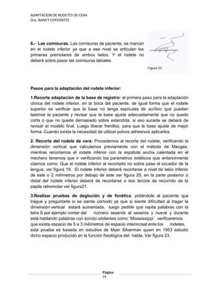 ADAPTACION DE RODETES DE CERA
Dra. NANCY CERVANTES
6.- Las comisuras. Las comisuras de paciente, se marcan
en el rodete inferior ya que a ese nivel se articulan las
primeras premolares de ambos lados. Y el rodete no
deberá sobre pasar las comisuras labiales.
Pasos para la adaptación del rodete inferior:
1.Recorte adaptación de la base de registro: el primera paso para la adaptación
clínica del rodete inferior, en la boca del paciente, de igual forma que el rodete
superior es verificar que la base no tenga espículas de acrílico que puedan
lastimar la paciente y revisar que la base ajuste adecuadamente que no quedo
corta o que no quede demasiado sobre extendida, si eso sucede se deberá de
revisar el modelo final. Luego liberar frenillos, para que la base ajuste de mejor
forma. Cuando exista la necesidad de utilizar polvos adhesivos aplicarlos.
2. Recorte del rodete de cera: Procedemos al recorte del rodete, verificando la
dimensión vertical que calculamos previamente con el método de Macgee,
mientras recortamos el rodete inferior con la espátula ancha calentada en el
mechero tenemos que ir verificando los parámetros estéticos que anteriormente
citamos como: Que el rodete inferior al recortarlo no sobre pase el ecuador de la
lengua, ver figura 19. El rodete inferior deberá recortarse a nivel de labio inferior
de este o 2 milímetros por debajo de este ver figura 20, en la parte posterior o
distal del rodete inferior deberá de recortarse a dos tercios de recorrido de la
papila retromolar ver figura21.
3.Realizar pruebas de deglución y de fonética: pidiéndole al paciente que
trague y preguntarle si se siente cómodo ya que si siente dificultad al tragar la
dimensión vertical estará aumentada, luego pedirle que repita palabras con la
letra S por ejemplo contar del número sesenta al sesenta y nueve y durante
está hablando palabras con sonido sibilantes como ¨Misssissippi¨ verificaremos
que exista espacio de 5 a 3 milímetros de espacio interincisal ente los rodetes,
esta prueba es basada en estudios de Myer Silverman quien en 1953 estudio
dicho espacio producido en la función fisiológica del habla. Ver figura 23.
Página
14
 