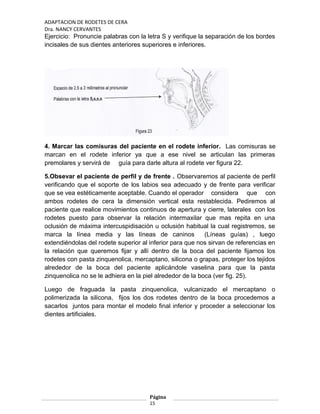 ADAPTACION DE RODETES DE CERA
Dra. NANCY CERVANTES
Ejercicio: Pronuncie palabras con la letra S y verifique la separación de los bordes
incisales de sus dientes anteriores superiores e inferiores.
4. Marcar las comisuras del paciente en el rodete inferior. Las comisuras se
marcan en el rodete inferior ya que a ese nivel se articulan las primeras
premolares y servirá de guía para darle altura al rodete ver figura 22.
5.Obsevar el paciente de perfil y de frente . Observaremos al paciente de perfil
verificando que el soporte de los labios sea adecuado y de frente para verificar
que se vea estéticamente aceptable. Cuando el operador considera que con
ambos rodetes de cera la dimensión vertical esta restablecida. Pediremos al
paciente que realice movimientos continuos de apertura y cierre, laterales con los
rodetes puesto para observar la relación intermaxilar que mas repita en una
oclusión de máxima intercuspidisación u oclusión habitual la cual registremos, se
marca la línea media y las líneas de caninos (Líneas guías) , luego
extendiéndolas del rodete superior al inferior para que nos sirvan de referencias en
la relación que queremos fijar y allí dentro de la boca del paciente fijamos los
rodetes con pasta zinquenolica, mercaptano, silicona o grapas, proteger los tejidos
alrededor de la boca del paciente aplicándole vaselina para que la pasta
zinquenolica no se le adhiera en la piel alrededor de la boca (ver fig. 25).
Luego de fraguada la pasta zinquenolica, vulcanizado el mercaptano o
polimerizada la silicona, fijos los dos rodetes dentro de la boca procedemos a
sacarlos juntos para montar el modelo final inferior y proceder a seleccionar los
dientes artificiales.
Página
15
 