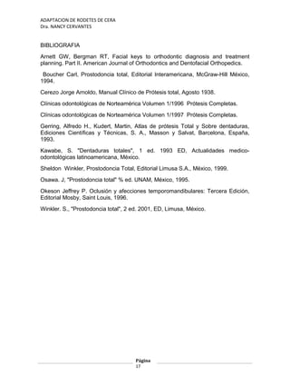 ADAPTACION DE RODETES DE CERA
Dra. NANCY CERVANTES
BIBLIOGRAFIA
Arnett GW, Bergman RT, Facial keys to orthodontic diagnosis and treatment
planning. Part II. American Journal of Orthodontics and Dentofacial Orthopedics.
Boucher Carl, Prostodoncia total, Editorial Interamericana, McGraw-Hill México,
1994.
Cerezo Jorge Arnoldo, Manual Clínico de Prótesis total, Agosto 1938.
Clínicas odontológicas de Norteamérica Volumen 1/1996 Prótesis Completas.
Clínicas odontológicas de Norteamérica Volumen 1/1997 Prótesis Completas.
Gerring, Alfredo H., Kudert, Martin, Atlas de prótesis Total y Sobre dentaduras,
Ediciones Científicas y Técnicas, S. A., Masson y Salvat, Barcelona, España,
1993.
Kawabe, S. "Dentaduras totales", 1 ed. 1993 ED, Actualidades medico-
odontológicas latinoamericana, México.
Sheldon Winkler, Prostodoncia Total, Editorial Limusa S.A., México, 1999.
Osawa. J, "Prostodoncia total" % ed. UNAM, México, 1995.
Okeson Jeffrey P. Oclusión y afecciones temporomandibulares: Tercera Edición,
Editorial Mosby, Saint Louis, 1996.
Winkler. S., "Prostodoncia total", 2 ed. 2001, ED, Limusa, México.
Página
17
 