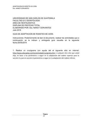ADAPTACION DE RODETES DE CERA
Dra. NANCY CERVANTES
UNIVERSIDAD DE SAN CARLOS DE GUATEMALA
FACULTAD D E ODONTOLOGIA
AREA DE RESTAURATIVA
DISPLINA DE PROTESIS TOTAL
ELABORADO POR: Dra. NANCY CERVANTES
Julio 2016
GUIA DE ADAPTACION DE RODETES DE CERA
Instrucciones: Posteriormente de leer el documento, realizar las actividades que a
continuación se le indican y entregarla guía resuelta en la siguiente
fecha:26/05/2014
1. Realice un crucigrama con ayuda del el siguiente sitio en internet:
http://www.educaplay.com/es/actividad/crucigrama.htm o cualquier otro sitio que usted
elija, en base a los parámetros a seguir en la adaptación del rodete superior para la
sección A y para la sección A parámetros a seguir en la adaptación del rodete inferior.
Página
18
 