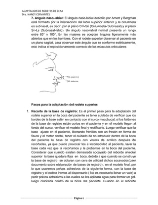 ADAPTACION DE RODETES DE CERA
Dra. NANCY CERVANTES
7. Angulo naso-labial: El ángulo naso-labial descrito por Arnett y Bergman
está formado por la intersección del labio superior anterior y la columnela
en subnasal, es decir, por el plano Cm-Sn (Columnela- Subnasal) y el plano
Sn-Ls (Subnasal-labio). Un ángulo naso-labial normal presenta un rango
entre 85° y 105°. En las mujeres se aceptan ángulos ligeramente más
abiertos que en los hombres. Con el rodete superior observar al paciente en
un plano sagital, para observar este ángulo que se conforme estéticamente,
esto indica el reposicionamiento correcto de los músculos orbiculares
Pasos para la adaptación del rodete superior:
1. Recorte de la base de registro: Es el primer paso para la adaptación del
rodete superior en la boca del paciente es tener cuidado de verificar que los
bordes de la base estén en contacto con el surco mucobucal, si los faldones
de la base de registro están cortos en el paciente y en el modelo llegan al
fondo del surco, verificar el modelo final y rectificarlo. Luego verificar que la
base ajuste en el paciente, liberando frenillos con un fresón en forma de
fisura y el motor dental, tener el cuidado de no introducir dentro de la boca
del paciente la base de registro con virutas de acrílico después de
recortadas, ya que puede provocar tos e incomodidad al paciente, lavar la
base cada vez que la recortamos y la probamos en la boca del paciente.
Considerar que cuando existen demasiado socavado del reborde alveolar
superior la base quedara floja en boca, debido a que cuando se construye
la base de registro se obturan con cera de utilidad dichos socavados(Leer
documento sobre elaboración de bases de registro) , en el modelo final, por
lo que usaremos polvos adhesivos de la siguiente forma, con la base de
registro y el rodete iremos al dispensario ( No es necesario llenar un vale) a
pedir polvos adhesivos a los cuales se les aplicara agua para formar un gel,
luego colocarla dentro de la boca del paciente. Cuando en el reborde
Página 6
 