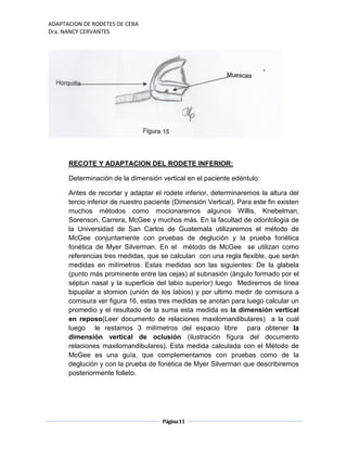 ADAPTACION DE RODETES DE CERA
Dra. NANCY CERVANTES
Página11
RECOTE Y ADAPTACION DEL RODETE INFERIOR:
Determinación de la dimensión vertical en el paciente edéntulo:
Antes de recortar y adaptar el rodete inferior, determinaremos la altura del
tercio inferior de nuestro paciente (Dimensión Vertical). Para este fin existen
muchos métodos como mocionaremos algunos Willis, Knebelman,
Sorenson, Carrera, McGee y muchos más. En la facultad de odontología de
la Universidad de San Carlos de Guatemala utilizaremos el método de
McGee conjuntamente con pruebas de deglución y la prueba fonética
fonética de Myer Silverman. En el método de McGee se utilizan como
referencias tres medidas, que se calculan con una regla flexible, que serán
medidas en milímetros. Estas medidas son las siguientes: De la glabela
(punto más prominente entre las cejas) al subnasión (ángulo formado por el
séptun nasal y la superficie del labio superior) luego Mediremos de línea
bipupilar a stomion (unión de los labios) y por ultimo medir de comisura a
comisura ver figura 16, estas tres medidas se anotan para luego calcular un
promedio y el resultado de la suma esta medida es la dimensión vertical
en reposo(Leer documento de relaciones maxilomandibulares) a la cual
luego le restamos 3 milímetros del espacio libre para obtener la
dimensión vertical de oclusión (ilustración figura del documento
relaciones maxilomandibulares). Esta medida calculada con el Método de
McGee es una guía, que complementamos con pruebas como de la
deglución y con la prueba de fonética de Myer Silverman que describiremos
posteriormente folleto.
 