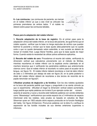 ADAPTACION DE RODETES DE CERA
Dra. NANCY CERVANTES
Página14
6.- Las comisuras. Las comisuras de paciente, se marcan
en el rodete inferior ya que a ese nivel se articulan las
primeras premolares de ambos lados. Y el rodete no
deberá sobre pasar las comisuras labiales.
Pasos para la adaptación del rodete inferior:
1. Recorte adaptación de la base de registro: Es el primer paso para la
adaptación clínica del rodete inferior, en la boca del paciente, de igual forma que el
rodete superior, verificar que la base no tenga espículas de acrílico que puedan
lastimar la paciente y revisar que la base ajuste adecuadamente que no quede
corta o que no quede demasiado sobre extendida, si eso sucede se deberá de
revisar el modelo final. Luego liberar frenillos, para que la base ajuste de mejor
forma. Cuando exista la necesidad de utilizar polvos adhesivos aplicarlos.
2. Recorte del rodete de cera: Procedemos al recorte del rodete, verificando la
dimensión vertical que calculamos previamente con el método de McGee,
mientras recortamos el rodete inferior con la espátula ancha calentada en el
mechero tenemos que ir verificando los parámetros estéticos que anteriormente
citamos como: Que el rodete inferior al recortarlo no sobre pase el ecuador de la
lengua, ver figura 19. El rodete inferior deberá recortarse a nivel de labio inferior
de este o 2 milímetros por debajo de este ver figura 20, en la parte posterior o
distal del rodete inferior deberá de recortarse a dos tercios de recorrido de la
papila retromolar ver figura21.
3.Realizar pruebas de deglución y de fonética: Con los dos rodetes ajustados
en la boca del paciente pedirle que trague y preguntarle si se siente cómodo ya
que si experimenta dificultad al tragar la dimensión vertical estará aumentada,
luego pedirle que repita palabras con la letra S por ejemplo contar del número
sesenta al sesenta y nueve y durante está hablando palabras con sonido sibilantes
como ¨Misssissippi¨ verificaremos que exista espacio de a 3 milímetros de espacio
interincisal ente los rodetes, esta prueba es basada en estudios de Myer
Silverman quien en 1953 estudio dicho espacio producido en la función fisiológica
del habla. Ver figura 23.Ejercicio: Pronuncie palabras con la letra S y verifique la
separación de los bordes incisales de sus dientes anteriores superiores e
inferiores.
 