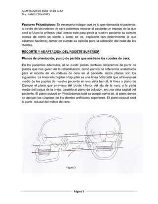 ADAPTACION DE RODETES DE CERA
Dra. NANCY CERVANTES
Página 3
Factores Psicológicos: Es necesario indagar qué es lo que demanda el paciente,
a través de los rodetes de cera podemos mostrar al paciente un esbozo de lo que
será a futuro la prótesis total, desde este paso pedir a nuestro paciente su opinión
acerca de cómo se siente y como se ve, explicarle con detenimiento lo que
estamos haciendo, tomar en cuenta su opinión para la selección del color de los
dientes.
RECORTE Y ADAPTACION DEL RODETE SUPERIOR
Planos de orientación, punto de partida que sostiene los rodetes de cera.
En los pacientes edéntulos, al no existir piezas dentales deberemos de partir de
planos que nos guíen en la rehabilitación, como puntos de referencia anatómicos
para el recorte de los rodetes de cera en el paciente, estos planos son los
siguientes. La línea interpupilar o bipupilar es una línea horizontal que atraviesa en
medio de las pupilas de nuestro paciente en una vista frontal, la línea o plano de
Camper el plano que atraviesa del borde inferior del ala de la nariz a la parte
media del tragus de la oreja, paralelo al plano de oclusión, en una vista sagital del
paciente. El plano oclusal en Prostodoncia total se acepta como tal, al plano donde
se apoyan las cúspides de los dientes artificiales superiores. El plano oclusal será
la parte oclusal del rodete de cera.
 