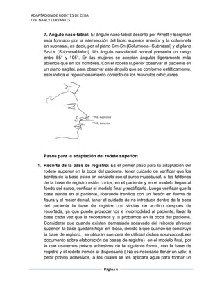 ADAPTACION DE RODETES DE CERA
Dra. NANCY CERVANTES
Página 6
7. Angulo naso-labial: El ángulo naso-labial descrito por Arnett y Bergman
está formado por la intersección del labio superior anterior y la columnela
en subnasal, es decir, por el plano Cm-Sn (Columnela- Subnasal) y el plano
Sn-Ls (Subnasal-labio). Un ángulo naso-labial normal presenta un rango
entre 85° y 105°. En las mujeres se aceptan ángulos ligeramente más
abiertos que en los hombres. Con el rodete superior observar al paciente en
un plano sagital, para observar este ángulo que se conforme estéticamente,
esto indica el reposicionamiento correcto de los músculos orbiculares
Pasos para la adaptación del rodete superior:
1. Recorte de la base de registro: Es el primer paso para la adaptación del
rodete superior en la boca del paciente, tener cuidado de verificar que los
bordes de la base estén en contacto con el surco mucobucal, si los faldones
de la base de registro están cortos, en el paciente y en el modelo llegan al
fondo del surco, verificar el modelo final y rectificarlo. Luego verificar que la
base ajuste en el paciente, liberando frenillos con un fresón en forma de
fisura y el motor dental, tener el cuidado de no introducir dentro de la boca
del paciente la base de registro con virutas de acrílico después de
recortada, ya que puede provocar tos e incomodidad al paciente, lavar la
base cada vez que la recortamos y la probamos en la boca del paciente.
Considerar que cuando existen demasiado socavado del reborde alveolar
superior la base quedara floja en boca, debido a que cuando se construye
la base de registro, se obturan con cera de utilidad dichos socavados(Leer
documento sobre elaboración de bases de registro) en el modelo final, por
lo que usaremos polvos adhesivos de la siguiente forma, con la base de
registro y el rodete iremos al dispensario ( No es necesario llenar un vale) a
pedir polvos adhesivos, a los cuales se les aplicara agua para formar un
 