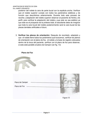 ADAPTACION DE RODETES DE CERA
Dra. NANCY CERVANTES
Página 9
posterior del rodete la cera de parte bucal con la espátula ancha. Verificar
que el rodete superior cumpla con todos los parámetros estéticos y de
función que describimos anteriormente. Durante todo este proceso de
recorte y adaptación del rodete superior observar al paciente de frente y de
perfil, para verificar la adaptación del rodete y que este se vea estético ya
que este es el prospecto de la prótesis total, el estudiante debe de imaginar
que toda la cara bucal del rodete posteriormente será la cara bucal de las
piezas dentales artificiales a futuro.
3. Verificar los planos de orientación: Después de recortado, adaptado y
que el rodete llene todos los parámetros que buscamos, verificar los planos
de orientación con el plano de fox, el rodete y la base de registro colocados
dentro de la boca del paciente, verificar con el plano de fox para observar,
si este está paralelo al plano de Camper (ver fig. 13)
Plano de Fox
 