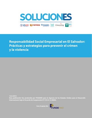 Responsabilidad Social Empresarial en El Salvador:
Prácticas y estrategias para prevenir el crimen
y la violencia
12-6-2014
Esta publicación fue producida por FUSADES para la Agencia de los Estados Unidos para el Desarrollo
Internacional, bajo el Acuerdo de Cooperación N° 519-A-12-00003.
Con el apoyo de:
 
