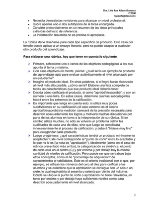 Dra. Lilia Ana Alfaro Guevara 
ITESM 
lopealfa@itesm.mx 
5 
 Necesita demasiadas revisiones para alcanzar un nivel profesional. 
 Cubre apenas uno o dos subtópicos de la tarea encargada. 
 Consiste primordialmente en un resumen de las ideas principales 
extraídas del texto de referencia. 
 La información resumida no es precisa ni apropiada. 
La rúbrica debe diseñarse para cada tipo específico de producto. Este caso por 
templo puede aplicar a un ensayo literario, pero se puede adaptar a cualquier 
otro producto del aprendizaje. 
Para elaborar una rúbrica, hay que tener en cuenta lo siguiente 
 Primero, seleccione uno o varios de los objetivos pedagógicos a los que 
apunta el tema o materia. 
 Con esos objetivos en mente, piense: ¿cuál sería un ejemplo de producto 
del aprendizaje apto para evaluar auténticamente el nivel alcanzado por 
un estudiante? 
 Imagine el producto ideal. En otras palabras, si el logro fuese alcanzado 
al nivel más alto posible, ¿cómo sería? Elabore una lista completa de 
todas las características que ese producto ideal debería tener. 
 Decida cómo calificará el producto, si como "aprobó/desaprobó", o con un 
número o una letra. En estos casos, determine cuántas subcategorías 
habrá entre los extremos de la calificación. 
 Es importante que tenga en cuenta esto: si utiliza muy pocas 
subdivisiones en su calificación (el caso extremo es el binario 
aprobó/desaprobó) la medición carecerá de la precisión necesaria para 
describir adecuadamente los logros y motivará muchas discusiones por 
parte de los alumnos en torno a la interpretación de su rúbrica. Si en 
cambio utiliza muchas, no sólo se volverá un problema definir las 
cualidades de cada una de ellas, sino que luego se complicará 
innecesariamente el proceso de calificación, y deberá "hilarse muy fino" 
para categorizar cada producto. 
 Luego pregúntese: ¿qué características tendrá un producto mínimamente 
aceptable? Este nivel corresponde al "punto de corte" entre lo aceptable y 
lo que no lo es (la nota de "aprobación"). Idealmente (como en el caso de 
rúbrica presentado más arriba), la categorización es simétrica; el punto 
de corte está en el centro (C) y por encima y por debajo hay la misma 
cantidad de niveles de calificación. Pero puede ser que se trabaje bajo 
otros conceptos, como el de "porcentaje de adquisición" de 
conocimientos o habilidades. Este es el criterio tradicional con el que, por 
ejemplo, se utilizan los números del cero al diez para calificar a los 
alumnos y se establece que la aprobación se consigue con un seis o un 
siete, lo cual equivaldría al sesenta o setenta por ciento del máximo. 
Dónde se ubique el punto de corte o aprobación no tiene relevancia, en 
tanto por encima y por debajo haya suficientes niveles como para 
describir adecuadamente el nivel alcanzado. 
 