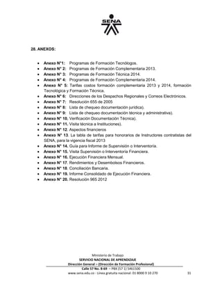 Ministerio de Trabajo
SERVICIO NACIONAL DE APRENDIZAJE
Dirección General – (Dirección de Formación Profesional)
Calle 57 No. 8-69 – PBX (57 1) 5461500
www.sena.edu.co - Línea gratuita nacional: 01 8000 9 10 270 31
28. ANEXOS:
 Anexo N°1: Programas de Formación Tecnólogos.
 Anexo N° 2: Programas de Formación Complementaria 2013.
 Anexo N° 3: Programas de Formación Técnica 2014.
 Anexo N° 4: Programas de Formación Complementaria 2014.
 Anexo N° 5: Tarifas costos formación complementaria 2013 y 2014, formación
Tecnológica y Formación Técnica.
 Anexo N° 6: Direcciones de los Despachos Regionales y Correos Electrónicos.
 Anexo N° 7: Resolución 655 de 2005
 Anexo N° 8: Lista de chequeo documentación jurídica).
 Anexo N° 9: Lista de chequeo documentación técnica y administrativa).
 Anexo N° 10. Verificación Documentación Técnica).
 Anexo N° 11. Visita técnica a Instituciones).
 Anexo N° 12. Aspectos financieros
 Anexo N° 13. La tabla de tarifas para honorarios de Instructores contratistas del
SENA, para la vigencia fiscal 2013
 Anexo N° 14. Guía para Informe de Supervisión o Interventoría.
 Anexo N° 15. Visita Supervisión o Interventoría Financiera.
 Anexo N° 16. Ejecución Financiera Mensual.
 Anexo N° 17. Rendimientos y Desembolsos Financieros.
 Anexo N° 18. Conciliación Bancaria.
 Anexo N° 19. Informe Consolidado de Ejecución Financiera.
 Anexo N° 20. Resolución 965 2012
 