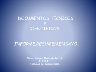 DOCUMENTOS TECNICOS
Y
CIENTIFICOS
INFORME,RESUMEN,ENSAYO .
Oscar Andrés Machado Beltrán
E.C.C.I
Técnicas de Comunicación
 