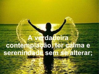 A verdadeira contemplação, ter calma e serenindade sem se alterar; 