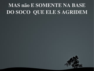 MAS não E SOMENTE NA BASE DO SOCO  QUE ELE S AGRIDEM 